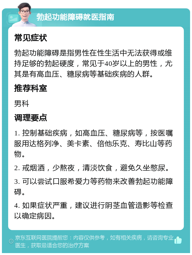 勃起功能障碍就医指南 常见症状 勃起功能障碍是指男性在性生活中无法获得或维持足够的勃起硬度，常见于40岁以上的男性，尤其是有高血压、糖尿病等基础疾病的人群。 推荐科室 男科 调理要点 1. 控制基础疾病，如高血压、糖尿病等，按医嘱服用达格列净、美卡素、倍他乐克、寿比山等药物。 2. 戒烟酒，少熬夜，清淡饮食，避免久坐憋尿。 3. 可以尝试口服希爱力等药物来改善勃起功能障碍。 4. 如果症状严重，建议进行阴茎血管造影等检查以确定病因。