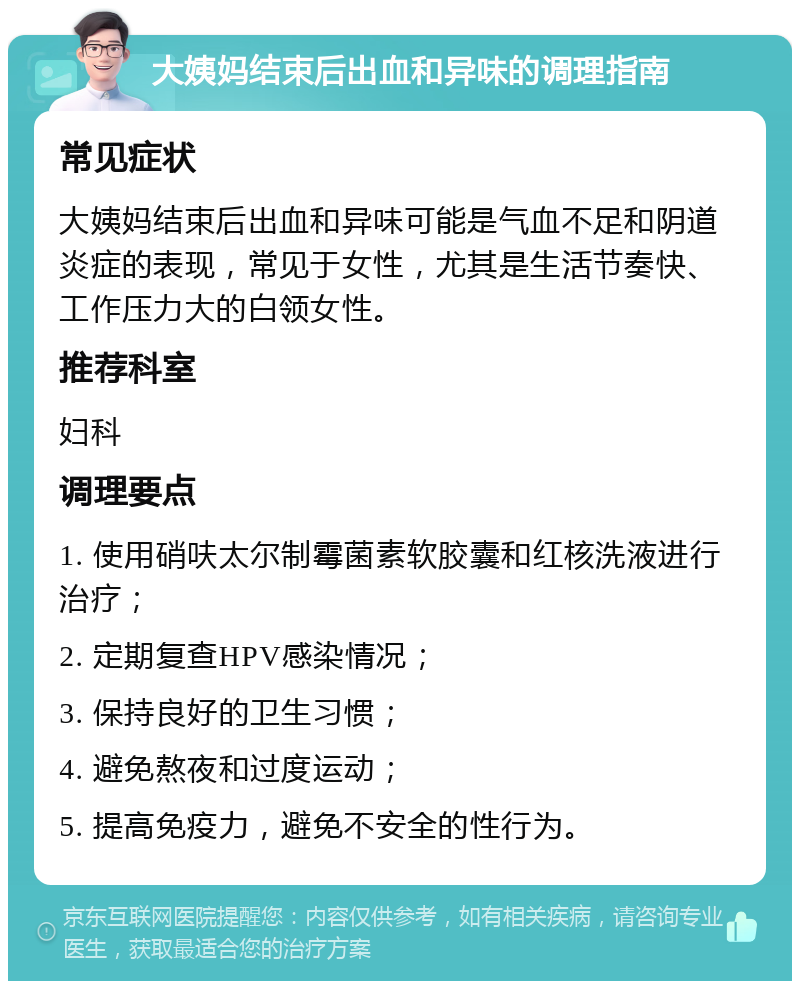 大姨妈结束后出血和异味的调理指南 常见症状 大姨妈结束后出血和异味可能是气血不足和阴道炎症的表现，常见于女性，尤其是生活节奏快、工作压力大的白领女性。 推荐科室 妇科 调理要点 1. 使用硝呋太尔制霉菌素软胶囊和红核洗液进行治疗； 2. 定期复查HPV感染情况； 3. 保持良好的卫生习惯； 4. 避免熬夜和过度运动； 5. 提高免疫力，避免不安全的性行为。