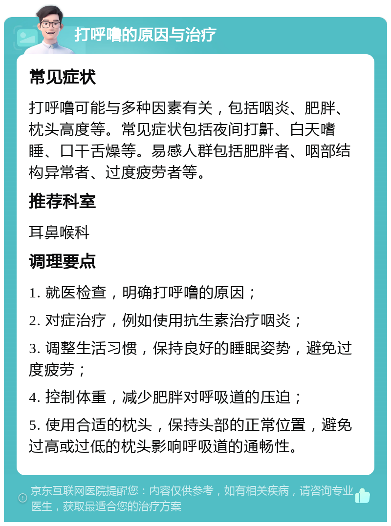 打呼噜的原因与治疗 常见症状 打呼噜可能与多种因素有关，包括咽炎、肥胖、枕头高度等。常见症状包括夜间打鼾、白天嗜睡、口干舌燥等。易感人群包括肥胖者、咽部结构异常者、过度疲劳者等。 推荐科室 耳鼻喉科 调理要点 1. 就医检查，明确打呼噜的原因； 2. 对症治疗，例如使用抗生素治疗咽炎； 3. 调整生活习惯，保持良好的睡眠姿势，避免过度疲劳； 4. 控制体重，减少肥胖对呼吸道的压迫； 5. 使用合适的枕头，保持头部的正常位置，避免过高或过低的枕头影响呼吸道的通畅性。