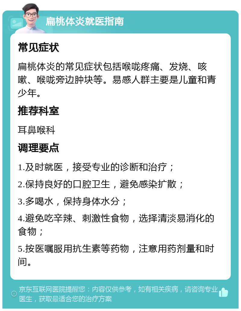 扁桃体炎就医指南 常见症状 扁桃体炎的常见症状包括喉咙疼痛、发烧、咳嗽、喉咙旁边肿块等。易感人群主要是儿童和青少年。 推荐科室 耳鼻喉科 调理要点 1.及时就医，接受专业的诊断和治疗； 2.保持良好的口腔卫生，避免感染扩散； 3.多喝水，保持身体水分； 4.避免吃辛辣、刺激性食物，选择清淡易消化的食物； 5.按医嘱服用抗生素等药物，注意用药剂量和时间。