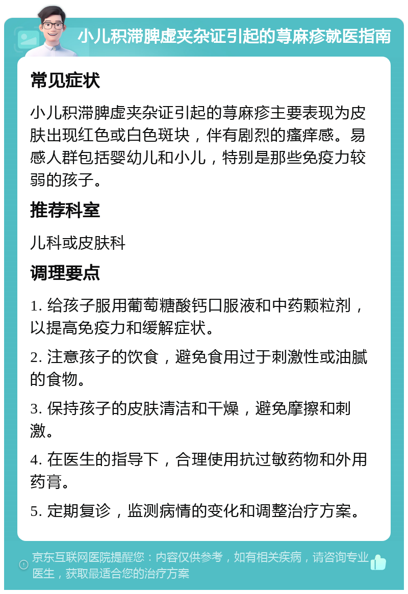 小儿积滞脾虚夹杂证引起的荨麻疹就医指南 常见症状 小儿积滞脾虚夹杂证引起的荨麻疹主要表现为皮肤出现红色或白色斑块，伴有剧烈的瘙痒感。易感人群包括婴幼儿和小儿，特别是那些免疫力较弱的孩子。 推荐科室 儿科或皮肤科 调理要点 1. 给孩子服用葡萄糖酸钙口服液和中药颗粒剂，以提高免疫力和缓解症状。 2. 注意孩子的饮食，避免食用过于刺激性或油腻的食物。 3. 保持孩子的皮肤清洁和干燥，避免摩擦和刺激。 4. 在医生的指导下，合理使用抗过敏药物和外用药膏。 5. 定期复诊，监测病情的变化和调整治疗方案。