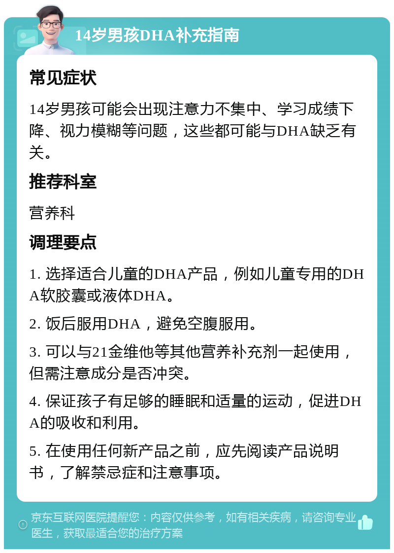 14岁男孩DHA补充指南 常见症状 14岁男孩可能会出现注意力不集中、学习成绩下降、视力模糊等问题，这些都可能与DHA缺乏有关。 推荐科室 营养科 调理要点 1. 选择适合儿童的DHA产品，例如儿童专用的DHA软胶囊或液体DHA。 2. 饭后服用DHA，避免空腹服用。 3. 可以与21金维他等其他营养补充剂一起使用，但需注意成分是否冲突。 4. 保证孩子有足够的睡眠和适量的运动，促进DHA的吸收和利用。 5. 在使用任何新产品之前，应先阅读产品说明书，了解禁忌症和注意事项。