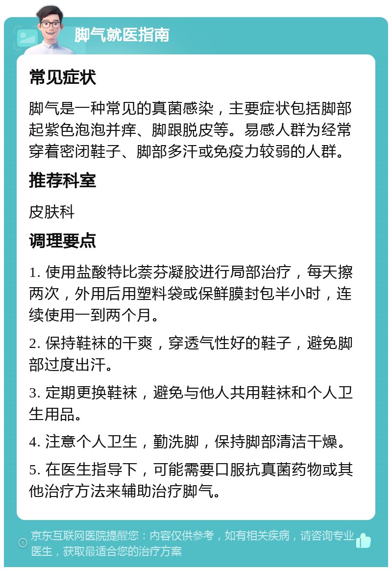 脚气就医指南 常见症状 脚气是一种常见的真菌感染，主要症状包括脚部起紫色泡泡并痒、脚跟脱皮等。易感人群为经常穿着密闭鞋子、脚部多汗或免疫力较弱的人群。 推荐科室 皮肤科 调理要点 1. 使用盐酸特比萘芬凝胶进行局部治疗，每天擦两次，外用后用塑料袋或保鲜膜封包半小时，连续使用一到两个月。 2. 保持鞋袜的干爽，穿透气性好的鞋子，避免脚部过度出汗。 3. 定期更换鞋袜，避免与他人共用鞋袜和个人卫生用品。 4. 注意个人卫生，勤洗脚，保持脚部清洁干燥。 5. 在医生指导下，可能需要口服抗真菌药物或其他治疗方法来辅助治疗脚气。