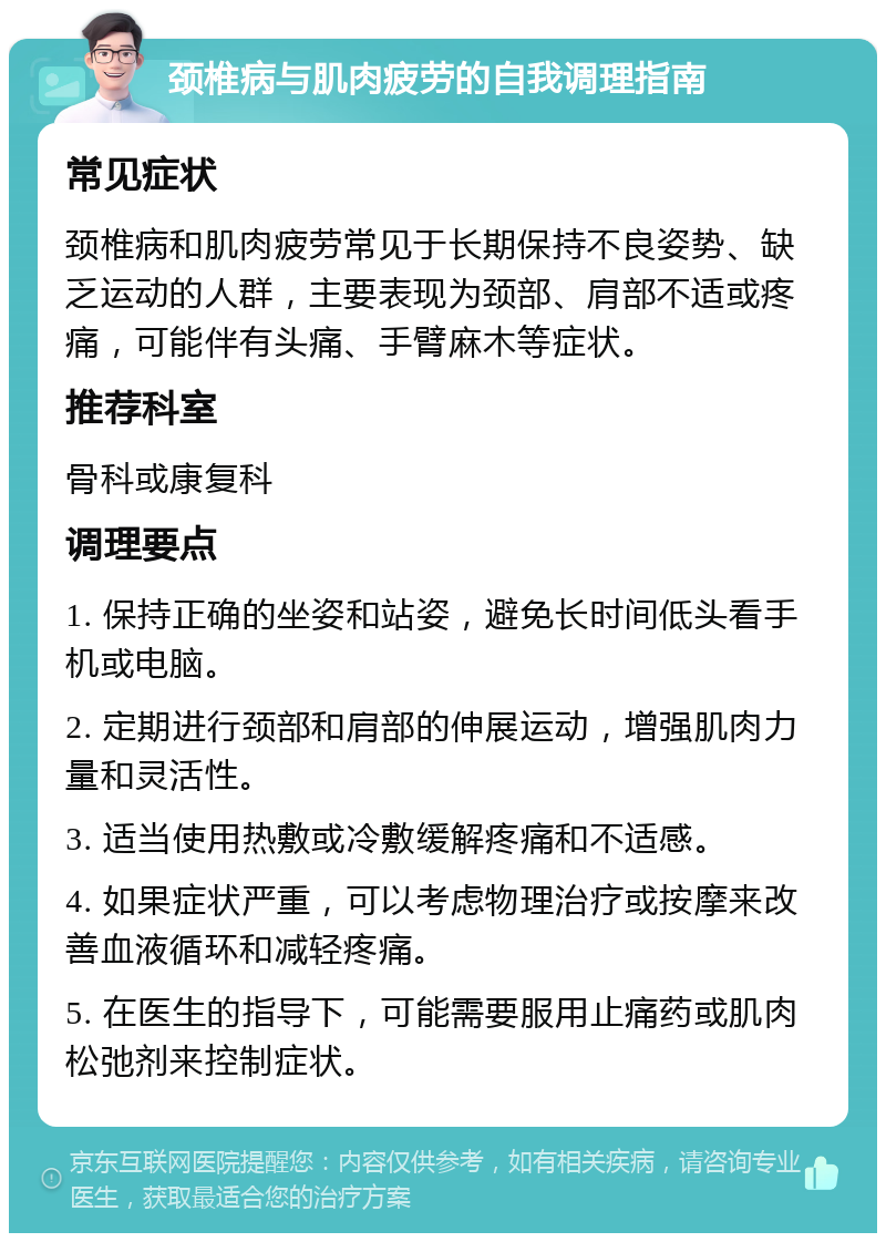 颈椎病与肌肉疲劳的自我调理指南 常见症状 颈椎病和肌肉疲劳常见于长期保持不良姿势、缺乏运动的人群，主要表现为颈部、肩部不适或疼痛，可能伴有头痛、手臂麻木等症状。 推荐科室 骨科或康复科 调理要点 1. 保持正确的坐姿和站姿，避免长时间低头看手机或电脑。 2. 定期进行颈部和肩部的伸展运动，增强肌肉力量和灵活性。 3. 适当使用热敷或冷敷缓解疼痛和不适感。 4. 如果症状严重，可以考虑物理治疗或按摩来改善血液循环和减轻疼痛。 5. 在医生的指导下，可能需要服用止痛药或肌肉松弛剂来控制症状。