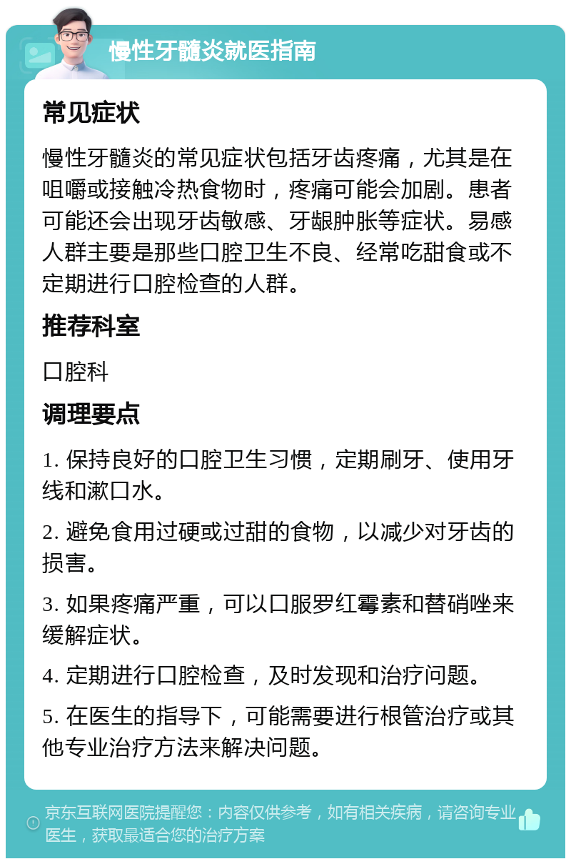 慢性牙髓炎就医指南 常见症状 慢性牙髓炎的常见症状包括牙齿疼痛，尤其是在咀嚼或接触冷热食物时，疼痛可能会加剧。患者可能还会出现牙齿敏感、牙龈肿胀等症状。易感人群主要是那些口腔卫生不良、经常吃甜食或不定期进行口腔检查的人群。 推荐科室 口腔科 调理要点 1. 保持良好的口腔卫生习惯，定期刷牙、使用牙线和漱口水。 2. 避免食用过硬或过甜的食物，以减少对牙齿的损害。 3. 如果疼痛严重，可以口服罗红霉素和替硝唑来缓解症状。 4. 定期进行口腔检查，及时发现和治疗问题。 5. 在医生的指导下，可能需要进行根管治疗或其他专业治疗方法来解决问题。