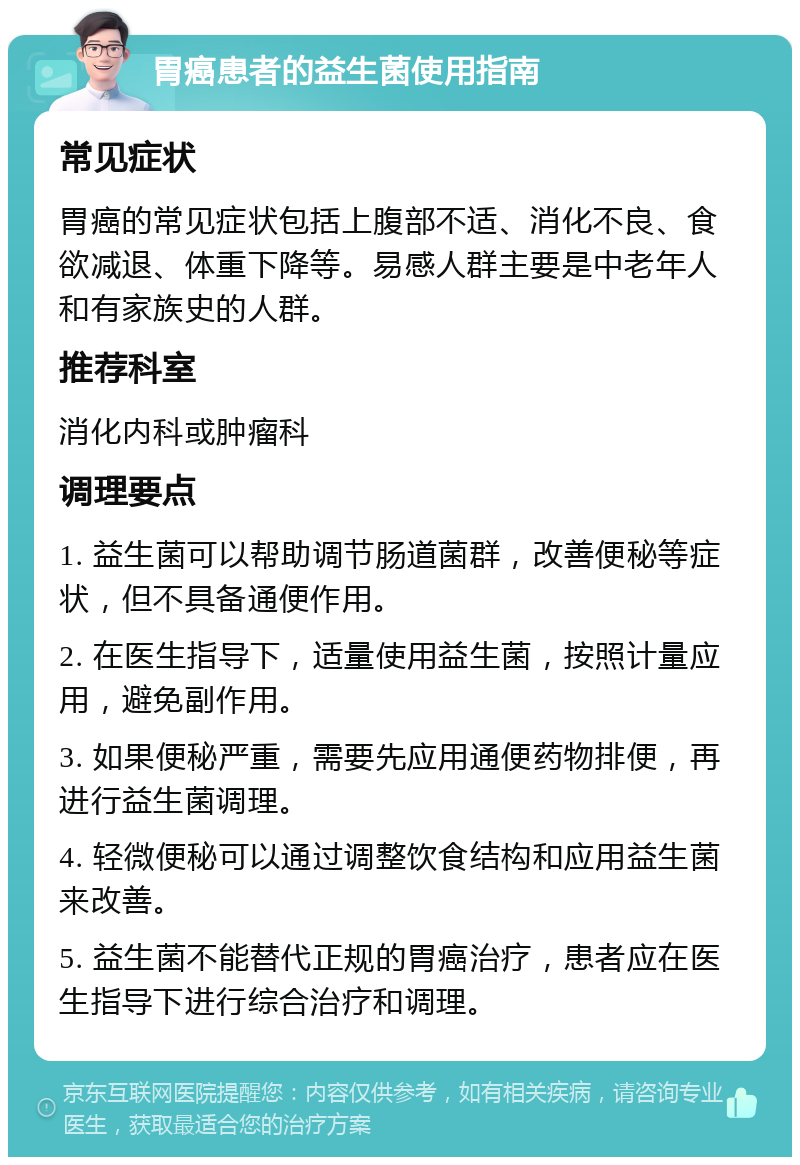 胃癌患者的益生菌使用指南 常见症状 胃癌的常见症状包括上腹部不适、消化不良、食欲减退、体重下降等。易感人群主要是中老年人和有家族史的人群。 推荐科室 消化内科或肿瘤科 调理要点 1. 益生菌可以帮助调节肠道菌群，改善便秘等症状，但不具备通便作用。 2. 在医生指导下，适量使用益生菌，按照计量应用，避免副作用。 3. 如果便秘严重，需要先应用通便药物排便，再进行益生菌调理。 4. 轻微便秘可以通过调整饮食结构和应用益生菌来改善。 5. 益生菌不能替代正规的胃癌治疗，患者应在医生指导下进行综合治疗和调理。