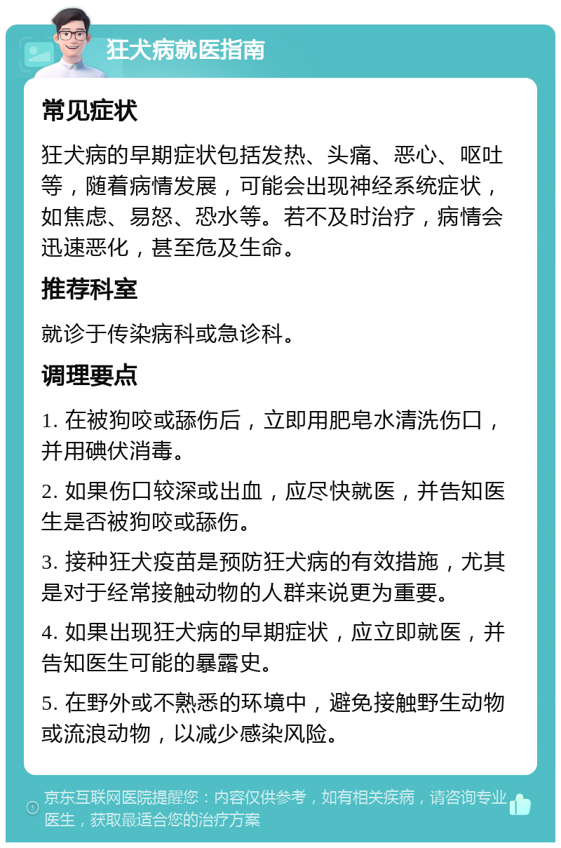 狂犬病就医指南 常见症状 狂犬病的早期症状包括发热、头痛、恶心、呕吐等，随着病情发展，可能会出现神经系统症状，如焦虑、易怒、恐水等。若不及时治疗，病情会迅速恶化，甚至危及生命。 推荐科室 就诊于传染病科或急诊科。 调理要点 1. 在被狗咬或舔伤后，立即用肥皂水清洗伤口，并用碘伏消毒。 2. 如果伤口较深或出血，应尽快就医，并告知医生是否被狗咬或舔伤。 3. 接种狂犬疫苗是预防狂犬病的有效措施，尤其是对于经常接触动物的人群来说更为重要。 4. 如果出现狂犬病的早期症状，应立即就医，并告知医生可能的暴露史。 5. 在野外或不熟悉的环境中，避免接触野生动物或流浪动物，以减少感染风险。