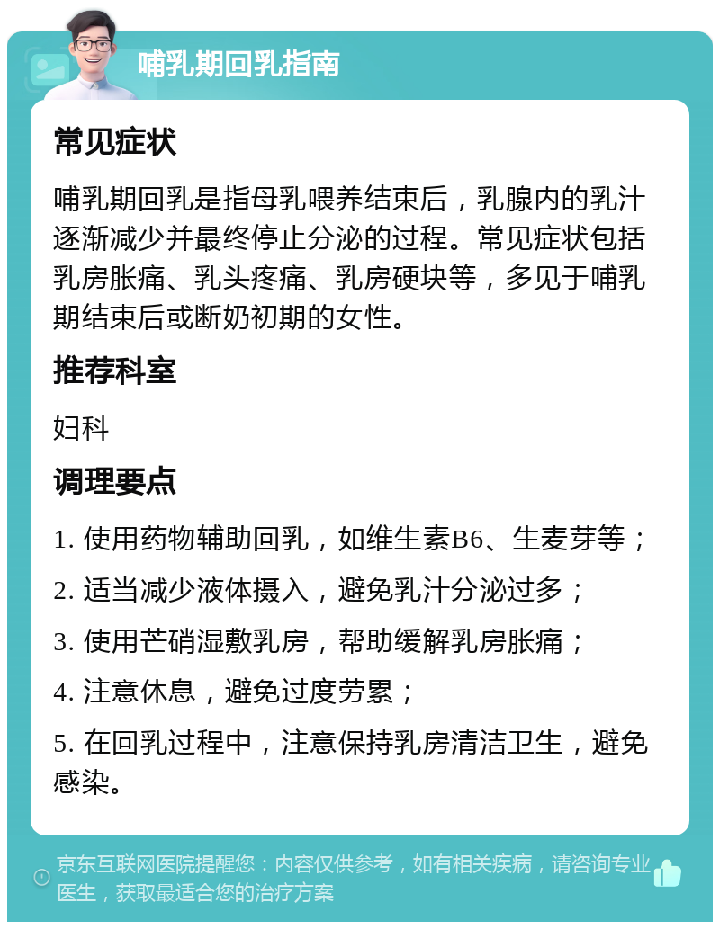 哺乳期回乳指南 常见症状 哺乳期回乳是指母乳喂养结束后，乳腺内的乳汁逐渐减少并最终停止分泌的过程。常见症状包括乳房胀痛、乳头疼痛、乳房硬块等，多见于哺乳期结束后或断奶初期的女性。 推荐科室 妇科 调理要点 1. 使用药物辅助回乳，如维生素B6、生麦芽等； 2. 适当减少液体摄入，避免乳汁分泌过多； 3. 使用芒硝湿敷乳房，帮助缓解乳房胀痛； 4. 注意休息，避免过度劳累； 5. 在回乳过程中，注意保持乳房清洁卫生，避免感染。