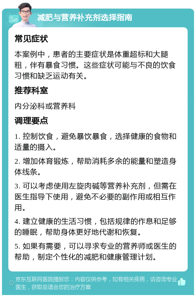 减肥与营养补充剂选择指南 常见症状 本案例中，患者的主要症状是体重超标和大腿粗，伴有暴食习惯。这些症状可能与不良的饮食习惯和缺乏运动有关。 推荐科室 内分泌科或营养科 调理要点 1. 控制饮食，避免暴饮暴食，选择健康的食物和适量的摄入。 2. 增加体育锻炼，帮助消耗多余的能量和塑造身体线条。 3. 可以考虑使用左旋肉碱等营养补充剂，但需在医生指导下使用，避免不必要的副作用或相互作用。 4. 建立健康的生活习惯，包括规律的作息和足够的睡眠，帮助身体更好地代谢和恢复。 5. 如果有需要，可以寻求专业的营养师或医生的帮助，制定个性化的减肥和健康管理计划。