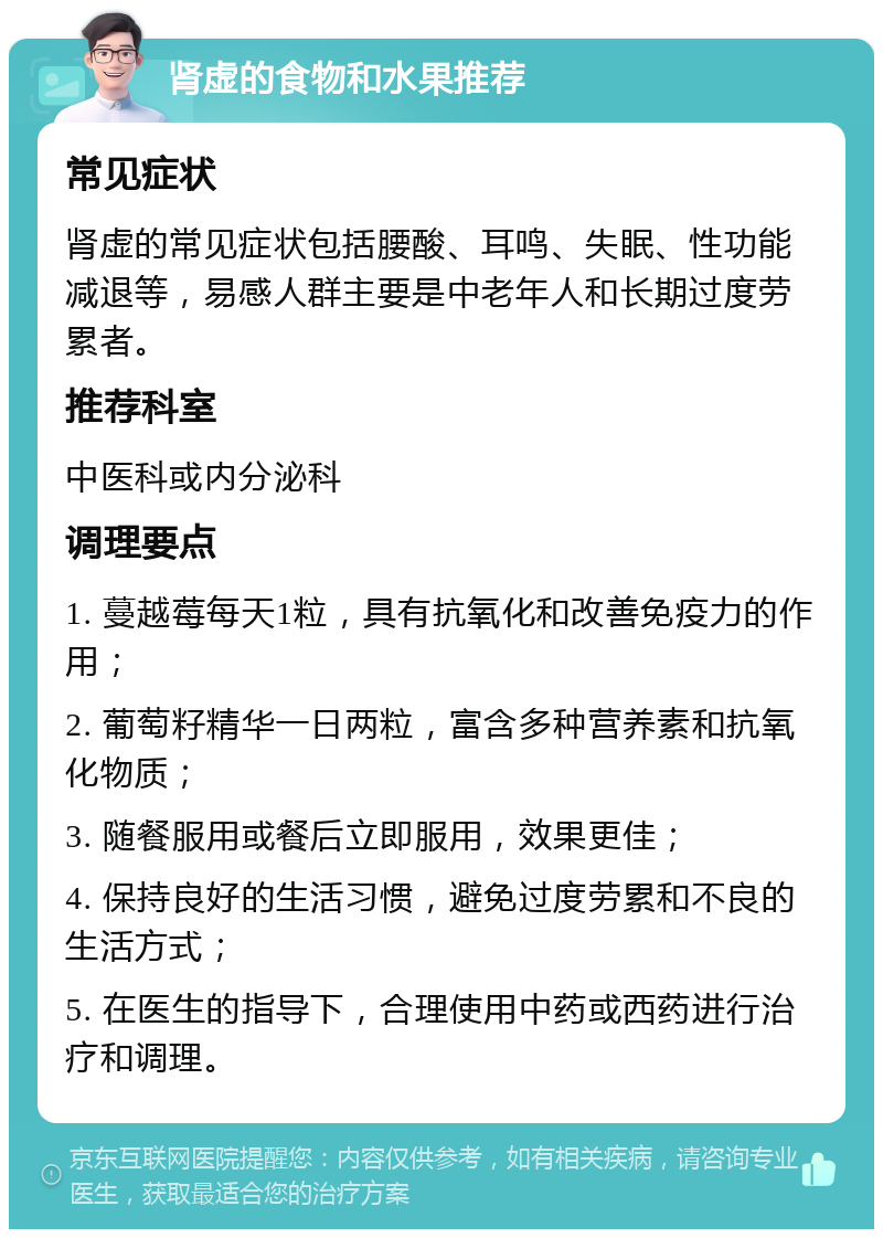 肾虚的食物和水果推荐 常见症状 肾虚的常见症状包括腰酸、耳鸣、失眠、性功能减退等，易感人群主要是中老年人和长期过度劳累者。 推荐科室 中医科或内分泌科 调理要点 1. 蔓越莓每天1粒，具有抗氧化和改善免疫力的作用； 2. 葡萄籽精华一日两粒，富含多种营养素和抗氧化物质； 3. 随餐服用或餐后立即服用，效果更佳； 4. 保持良好的生活习惯，避免过度劳累和不良的生活方式； 5. 在医生的指导下，合理使用中药或西药进行治疗和调理。