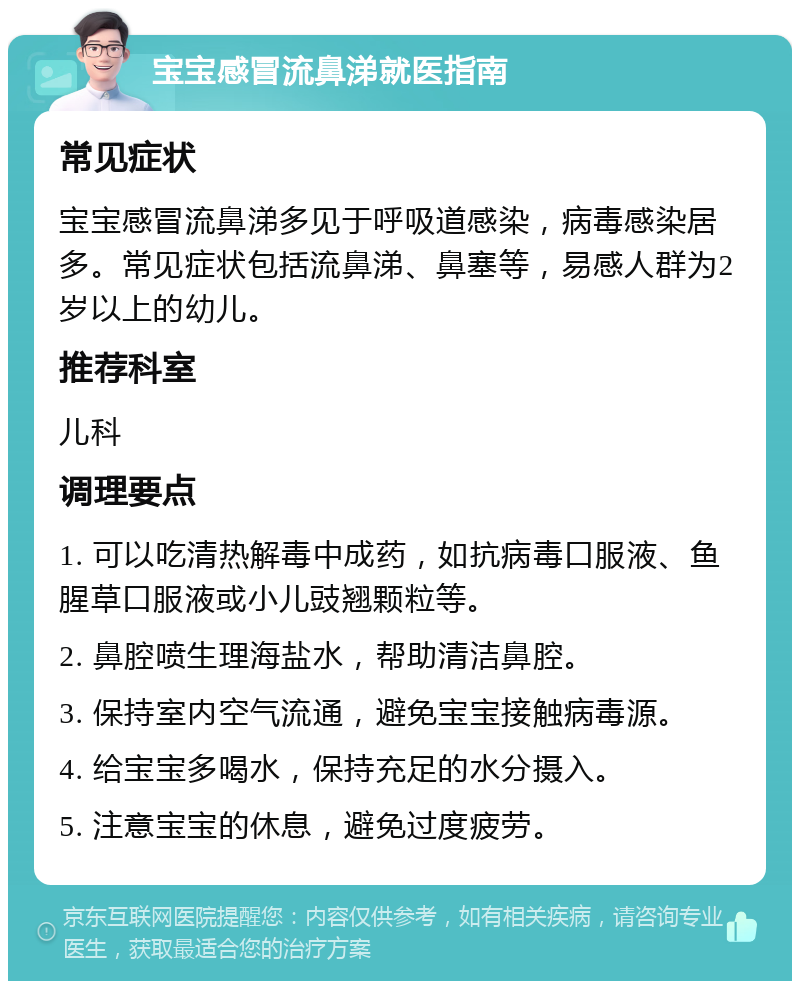 宝宝感冒流鼻涕就医指南 常见症状 宝宝感冒流鼻涕多见于呼吸道感染，病毒感染居多。常见症状包括流鼻涕、鼻塞等，易感人群为2岁以上的幼儿。 推荐科室 儿科 调理要点 1. 可以吃清热解毒中成药，如抗病毒口服液、鱼腥草口服液或小儿豉翘颗粒等。 2. 鼻腔喷生理海盐水，帮助清洁鼻腔。 3. 保持室内空气流通，避免宝宝接触病毒源。 4. 给宝宝多喝水，保持充足的水分摄入。 5. 注意宝宝的休息，避免过度疲劳。