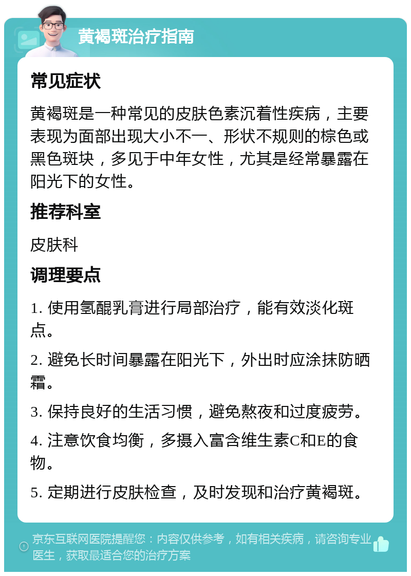 黄褐斑治疗指南 常见症状 黄褐斑是一种常见的皮肤色素沉着性疾病，主要表现为面部出现大小不一、形状不规则的棕色或黑色斑块，多见于中年女性，尤其是经常暴露在阳光下的女性。 推荐科室 皮肤科 调理要点 1. 使用氢醌乳膏进行局部治疗，能有效淡化斑点。 2. 避免长时间暴露在阳光下，外出时应涂抹防晒霜。 3. 保持良好的生活习惯，避免熬夜和过度疲劳。 4. 注意饮食均衡，多摄入富含维生素C和E的食物。 5. 定期进行皮肤检查，及时发现和治疗黄褐斑。