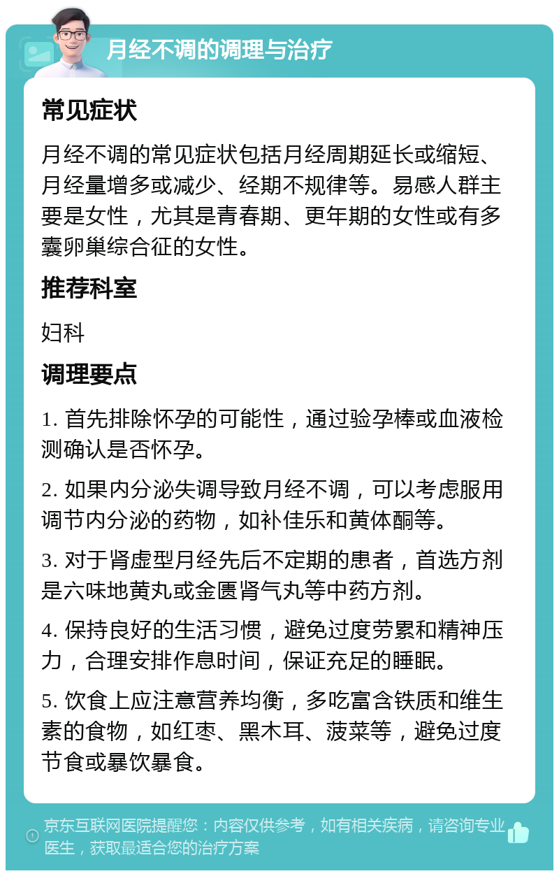 月经不调的调理与治疗 常见症状 月经不调的常见症状包括月经周期延长或缩短、月经量增多或减少、经期不规律等。易感人群主要是女性，尤其是青春期、更年期的女性或有多囊卵巢综合征的女性。 推荐科室 妇科 调理要点 1. 首先排除怀孕的可能性，通过验孕棒或血液检测确认是否怀孕。 2. 如果内分泌失调导致月经不调，可以考虑服用调节内分泌的药物，如补佳乐和黄体酮等。 3. 对于肾虚型月经先后不定期的患者，首选方剂是六味地黄丸或金匮肾气丸等中药方剂。 4. 保持良好的生活习惯，避免过度劳累和精神压力，合理安排作息时间，保证充足的睡眠。 5. 饮食上应注意营养均衡，多吃富含铁质和维生素的食物，如红枣、黑木耳、菠菜等，避免过度节食或暴饮暴食。