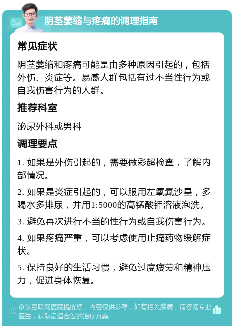 阴茎萎缩与疼痛的调理指南 常见症状 阴茎萎缩和疼痛可能是由多种原因引起的，包括外伤、炎症等。易感人群包括有过不当性行为或自我伤害行为的人群。 推荐科室 泌尿外科或男科 调理要点 1. 如果是外伤引起的，需要做彩超检查，了解内部情况。 2. 如果是炎症引起的，可以服用左氧氟沙星，多喝水多排尿，并用1:5000的高锰酸钾溶液泡洗。 3. 避免再次进行不当的性行为或自我伤害行为。 4. 如果疼痛严重，可以考虑使用止痛药物缓解症状。 5. 保持良好的生活习惯，避免过度疲劳和精神压力，促进身体恢复。