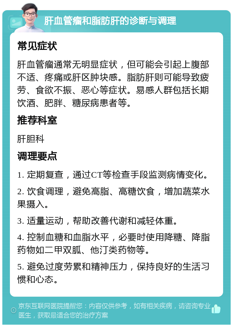 肝血管瘤和脂肪肝的诊断与调理 常见症状 肝血管瘤通常无明显症状，但可能会引起上腹部不适、疼痛或肝区肿块感。脂肪肝则可能导致疲劳、食欲不振、恶心等症状。易感人群包括长期饮酒、肥胖、糖尿病患者等。 推荐科室 肝胆科 调理要点 1. 定期复查，通过CT等检查手段监测病情变化。 2. 饮食调理，避免高脂、高糖饮食，增加蔬菜水果摄入。 3. 适量运动，帮助改善代谢和减轻体重。 4. 控制血糖和血脂水平，必要时使用降糖、降脂药物如二甲双胍、他汀类药物等。 5. 避免过度劳累和精神压力，保持良好的生活习惯和心态。