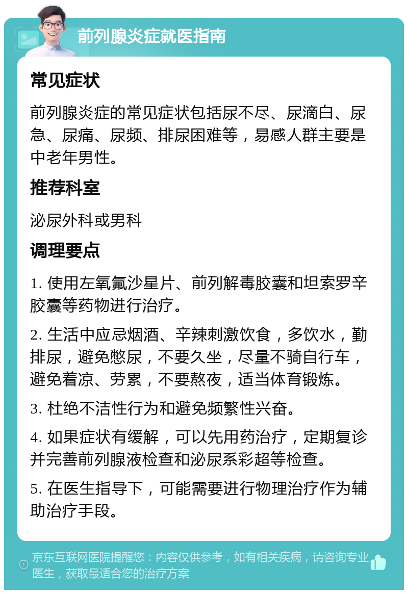 前列腺炎症就医指南 常见症状 前列腺炎症的常见症状包括尿不尽、尿滴白、尿急、尿痛、尿频、排尿困难等，易感人群主要是中老年男性。 推荐科室 泌尿外科或男科 调理要点 1. 使用左氧氟沙星片、前列解毒胶囊和坦索罗辛胶囊等药物进行治疗。 2. 生活中应忌烟酒、辛辣刺激饮食，多饮水，勤排尿，避免憋尿，不要久坐，尽量不骑自行车，避免着凉、劳累，不要熬夜，适当体育锻炼。 3. 杜绝不洁性行为和避免频繁性兴奋。 4. 如果症状有缓解，可以先用药治疗，定期复诊并完善前列腺液检查和泌尿系彩超等检查。 5. 在医生指导下，可能需要进行物理治疗作为辅助治疗手段。