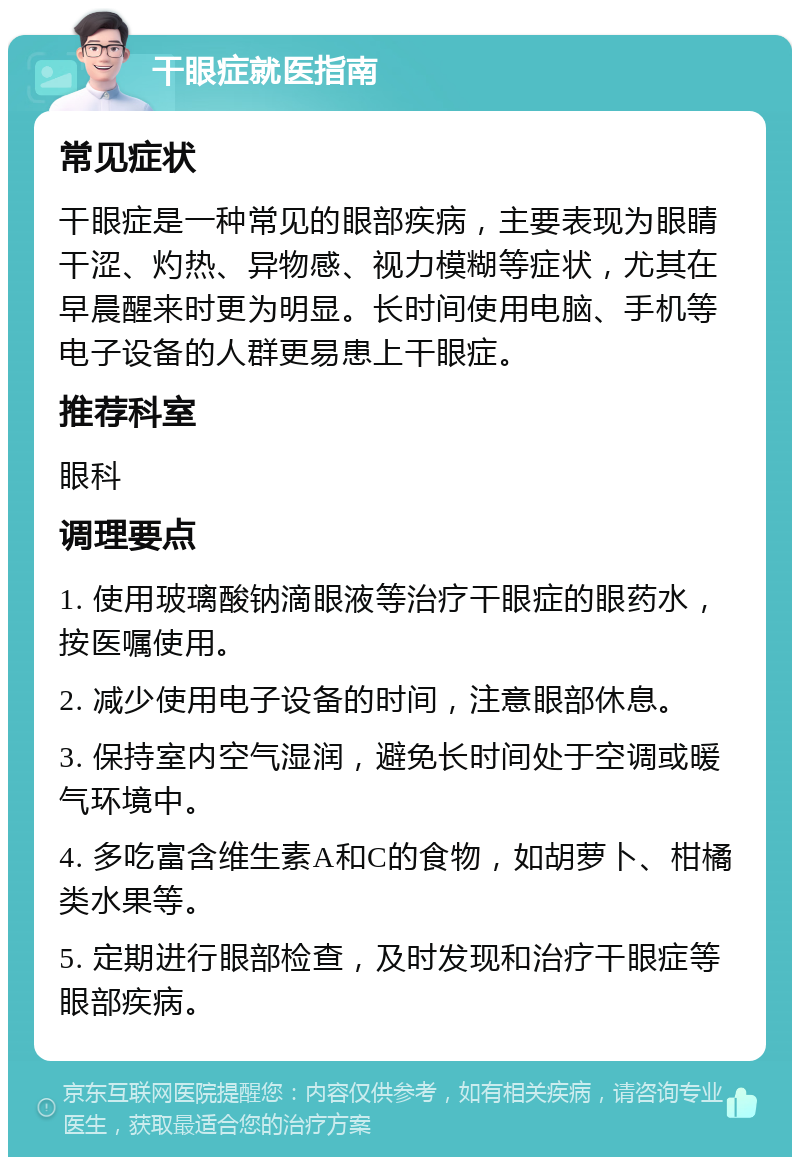 干眼症就医指南 常见症状 干眼症是一种常见的眼部疾病，主要表现为眼睛干涩、灼热、异物感、视力模糊等症状，尤其在早晨醒来时更为明显。长时间使用电脑、手机等电子设备的人群更易患上干眼症。 推荐科室 眼科 调理要点 1. 使用玻璃酸钠滴眼液等治疗干眼症的眼药水，按医嘱使用。 2. 减少使用电子设备的时间，注意眼部休息。 3. 保持室内空气湿润，避免长时间处于空调或暖气环境中。 4. 多吃富含维生素A和C的食物，如胡萝卜、柑橘类水果等。 5. 定期进行眼部检查，及时发现和治疗干眼症等眼部疾病。