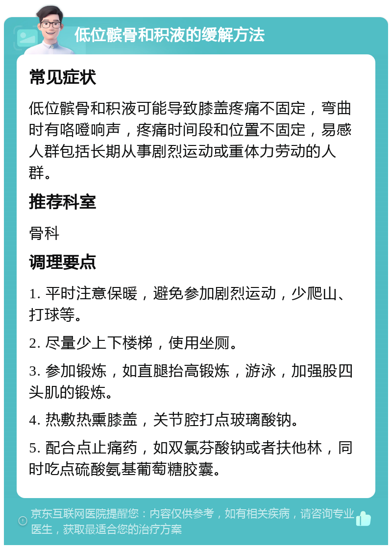 低位髌骨和积液的缓解方法 常见症状 低位髌骨和积液可能导致膝盖疼痛不固定，弯曲时有咯噔响声，疼痛时间段和位置不固定，易感人群包括长期从事剧烈运动或重体力劳动的人群。 推荐科室 骨科 调理要点 1. 平时注意保暖，避免参加剧烈运动，少爬山、打球等。 2. 尽量少上下楼梯，使用坐厕。 3. 参加锻炼，如直腿抬高锻炼，游泳，加强股四头肌的锻炼。 4. 热敷热熏膝盖，关节腔打点玻璃酸钠。 5. 配合点止痛药，如双氯芬酸钠或者扶他林，同时吃点硫酸氨基葡萄糖胶囊。