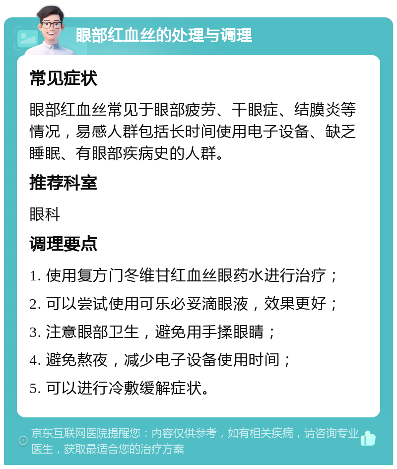 眼部红血丝的处理与调理 常见症状 眼部红血丝常见于眼部疲劳、干眼症、结膜炎等情况，易感人群包括长时间使用电子设备、缺乏睡眠、有眼部疾病史的人群。 推荐科室 眼科 调理要点 1. 使用复方门冬维甘红血丝眼药水进行治疗； 2. 可以尝试使用可乐必妥滴眼液，效果更好； 3. 注意眼部卫生，避免用手揉眼睛； 4. 避免熬夜，减少电子设备使用时间； 5. 可以进行冷敷缓解症状。