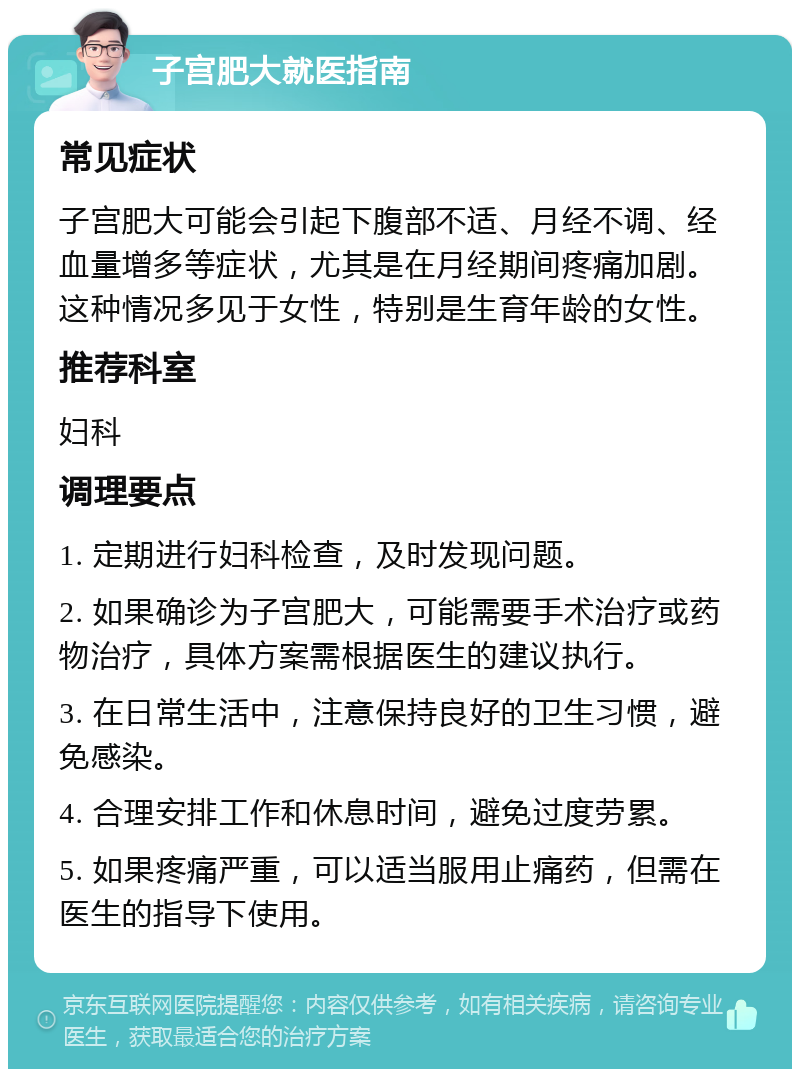 子宫肥大就医指南 常见症状 子宫肥大可能会引起下腹部不适、月经不调、经血量增多等症状，尤其是在月经期间疼痛加剧。这种情况多见于女性，特别是生育年龄的女性。 推荐科室 妇科 调理要点 1. 定期进行妇科检查，及时发现问题。 2. 如果确诊为子宫肥大，可能需要手术治疗或药物治疗，具体方案需根据医生的建议执行。 3. 在日常生活中，注意保持良好的卫生习惯，避免感染。 4. 合理安排工作和休息时间，避免过度劳累。 5. 如果疼痛严重，可以适当服用止痛药，但需在医生的指导下使用。