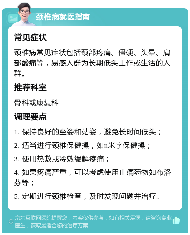 颈椎病就医指南 常见症状 颈椎病常见症状包括颈部疼痛、僵硬、头晕、肩部酸痛等，易感人群为长期低头工作或生活的人群。 推荐科室 骨科或康复科 调理要点 1. 保持良好的坐姿和站姿，避免长时间低头； 2. 适当进行颈椎保健操，如n米字保健操； 3. 使用热敷或冷敷缓解疼痛； 4. 如果疼痛严重，可以考虑使用止痛药物如布洛芬等； 5. 定期进行颈椎检查，及时发现问题并治疗。