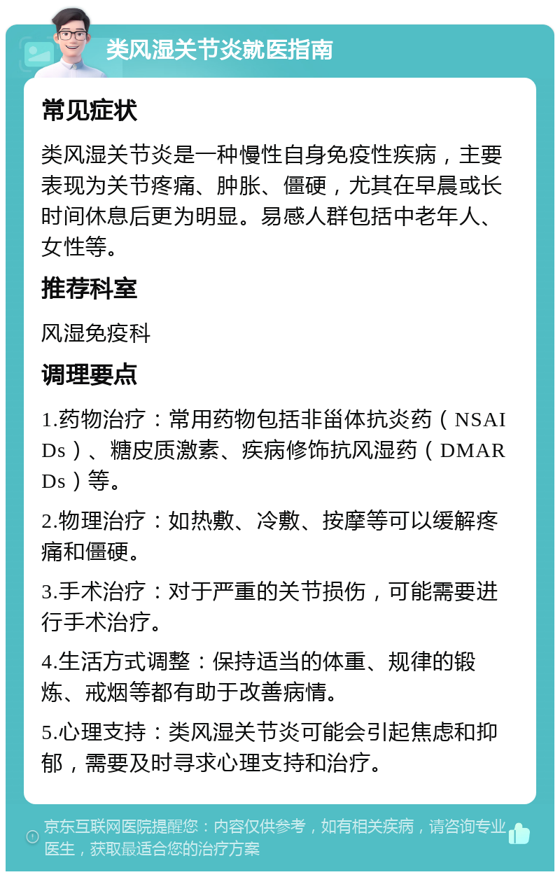 类风湿关节炎就医指南 常见症状 类风湿关节炎是一种慢性自身免疫性疾病，主要表现为关节疼痛、肿胀、僵硬，尤其在早晨或长时间休息后更为明显。易感人群包括中老年人、女性等。 推荐科室 风湿免疫科 调理要点 1.药物治疗：常用药物包括非甾体抗炎药（NSAIDs）、糖皮质激素、疾病修饰抗风湿药（DMARDs）等。 2.物理治疗：如热敷、冷敷、按摩等可以缓解疼痛和僵硬。 3.手术治疗：对于严重的关节损伤，可能需要进行手术治疗。 4.生活方式调整：保持适当的体重、规律的锻炼、戒烟等都有助于改善病情。 5.心理支持：类风湿关节炎可能会引起焦虑和抑郁，需要及时寻求心理支持和治疗。