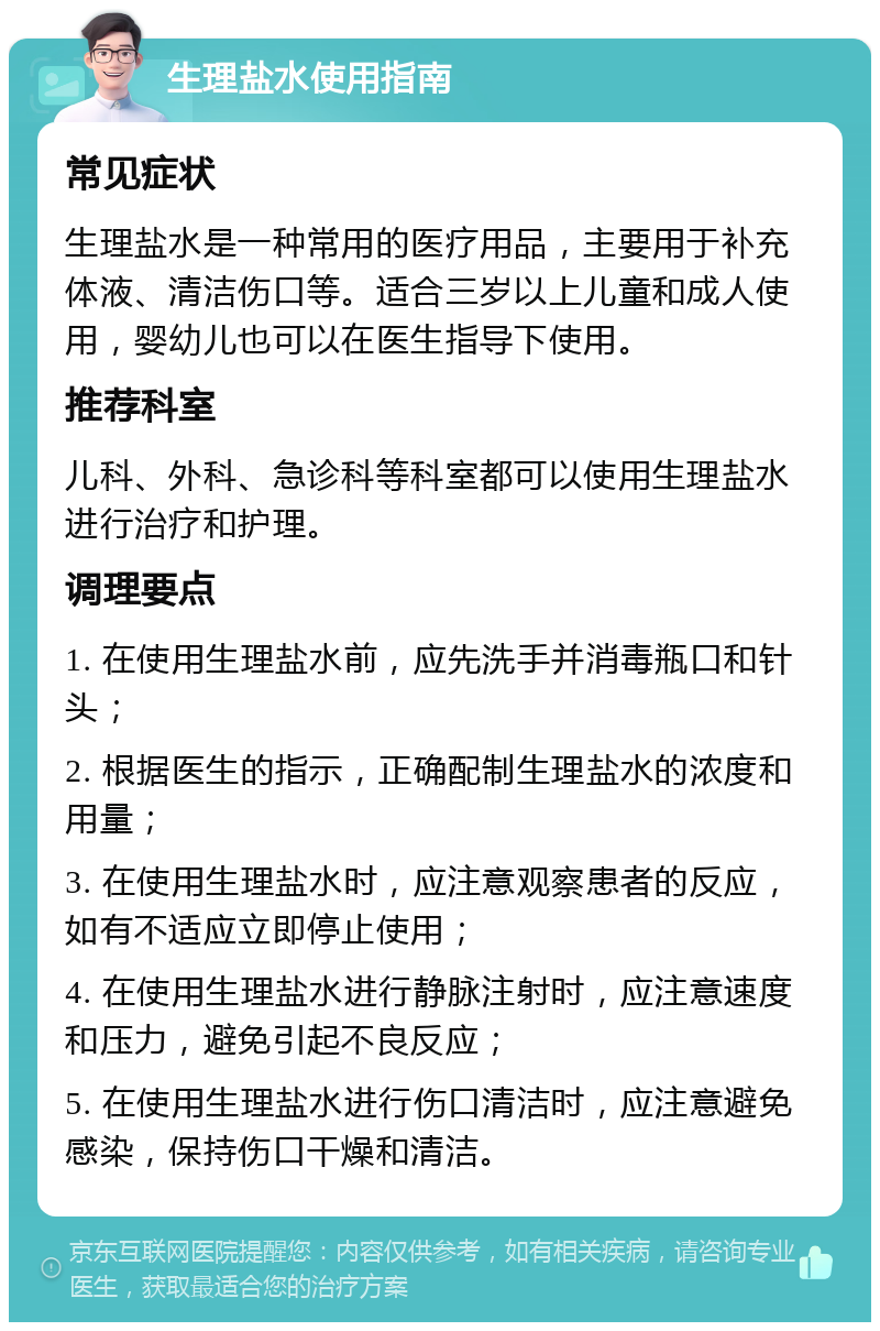 生理盐水使用指南 常见症状 生理盐水是一种常用的医疗用品，主要用于补充体液、清洁伤口等。适合三岁以上儿童和成人使用，婴幼儿也可以在医生指导下使用。 推荐科室 儿科、外科、急诊科等科室都可以使用生理盐水进行治疗和护理。 调理要点 1. 在使用生理盐水前，应先洗手并消毒瓶口和针头； 2. 根据医生的指示，正确配制生理盐水的浓度和用量； 3. 在使用生理盐水时，应注意观察患者的反应，如有不适应立即停止使用； 4. 在使用生理盐水进行静脉注射时，应注意速度和压力，避免引起不良反应； 5. 在使用生理盐水进行伤口清洁时，应注意避免感染，保持伤口干燥和清洁。