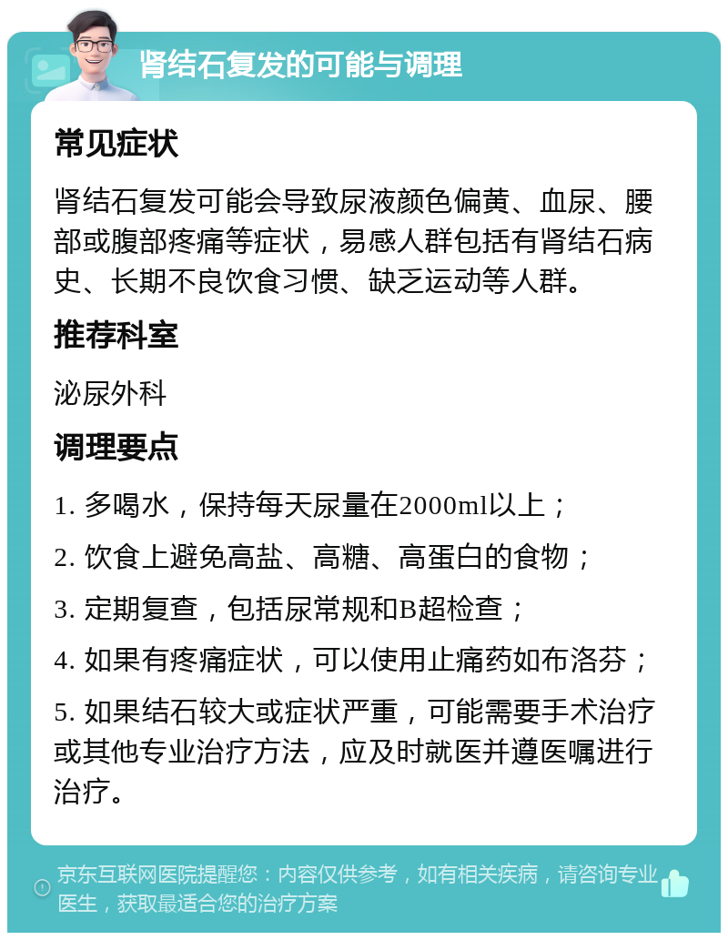 肾结石复发的可能与调理 常见症状 肾结石复发可能会导致尿液颜色偏黄、血尿、腰部或腹部疼痛等症状，易感人群包括有肾结石病史、长期不良饮食习惯、缺乏运动等人群。 推荐科室 泌尿外科 调理要点 1. 多喝水，保持每天尿量在2000ml以上； 2. 饮食上避免高盐、高糖、高蛋白的食物； 3. 定期复查，包括尿常规和B超检查； 4. 如果有疼痛症状，可以使用止痛药如布洛芬； 5. 如果结石较大或症状严重，可能需要手术治疗或其他专业治疗方法，应及时就医并遵医嘱进行治疗。