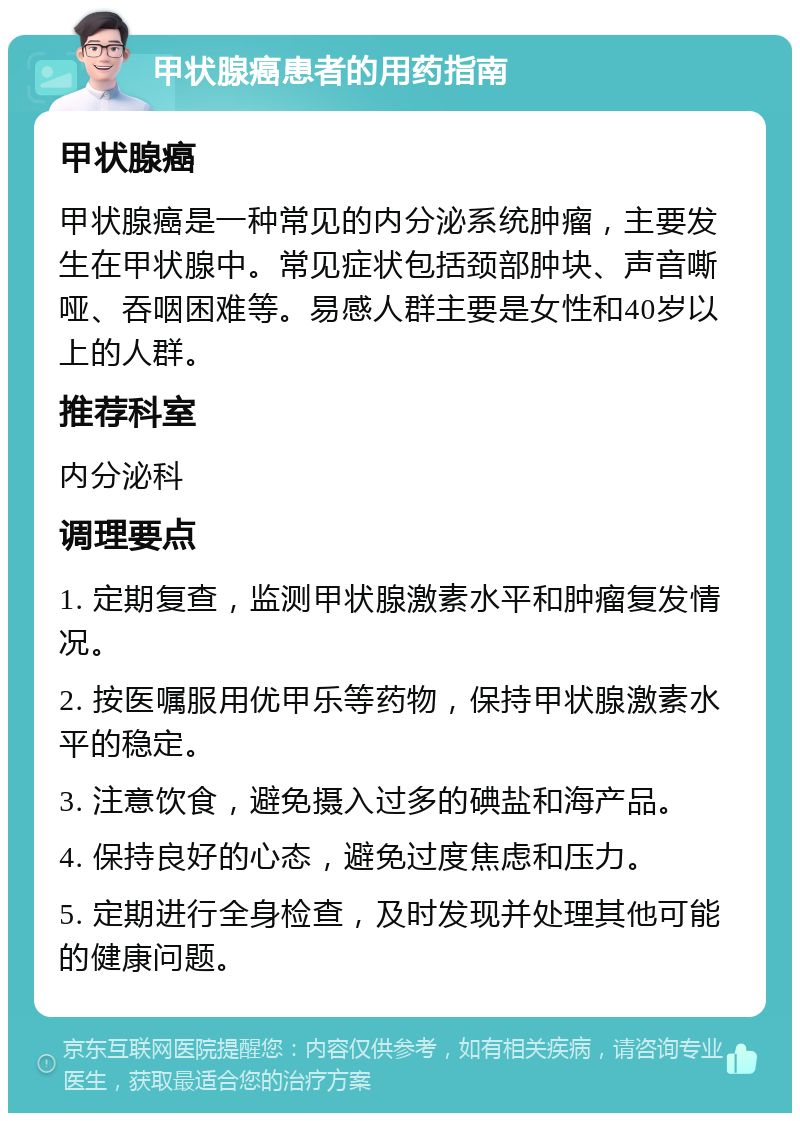 甲状腺癌患者的用药指南 甲状腺癌 甲状腺癌是一种常见的内分泌系统肿瘤，主要发生在甲状腺中。常见症状包括颈部肿块、声音嘶哑、吞咽困难等。易感人群主要是女性和40岁以上的人群。 推荐科室 内分泌科 调理要点 1. 定期复查，监测甲状腺激素水平和肿瘤复发情况。 2. 按医嘱服用优甲乐等药物，保持甲状腺激素水平的稳定。 3. 注意饮食，避免摄入过多的碘盐和海产品。 4. 保持良好的心态，避免过度焦虑和压力。 5. 定期进行全身检查，及时发现并处理其他可能的健康问题。