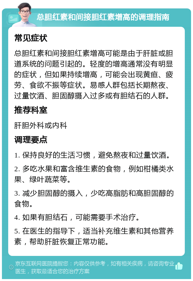 总胆红素和间接胆红素增高的调理指南 常见症状 总胆红素和间接胆红素增高可能是由于肝脏或胆道系统的问题引起的。轻度的增高通常没有明显的症状，但如果持续增高，可能会出现黄疸、疲劳、食欲不振等症状。易感人群包括长期熬夜、过量饮酒、胆固醇摄入过多或有胆结石的人群。 推荐科室 肝胆外科或内科 调理要点 1. 保持良好的生活习惯，避免熬夜和过量饮酒。 2. 多吃水果和富含维生素的食物，例如柑橘类水果、绿叶蔬菜等。 3. 减少胆固醇的摄入，少吃高脂肪和高胆固醇的食物。 4. 如果有胆结石，可能需要手术治疗。 5. 在医生的指导下，适当补充维生素和其他营养素，帮助肝脏恢复正常功能。