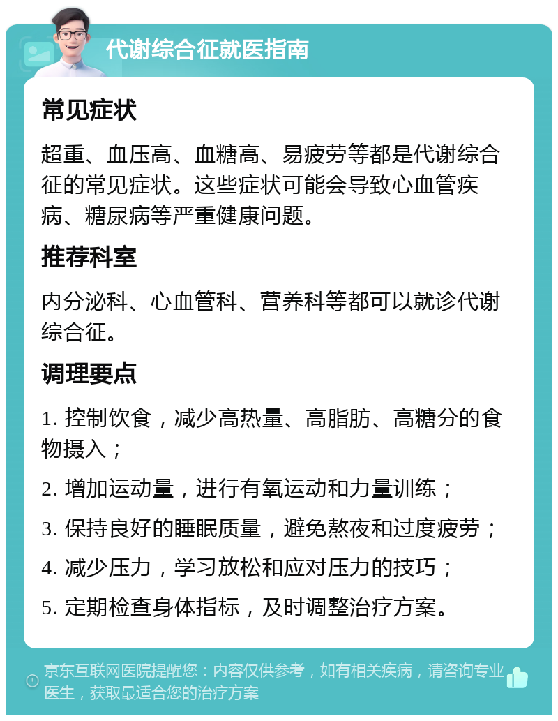 代谢综合征就医指南 常见症状 超重、血压高、血糖高、易疲劳等都是代谢综合征的常见症状。这些症状可能会导致心血管疾病、糖尿病等严重健康问题。 推荐科室 内分泌科、心血管科、营养科等都可以就诊代谢综合征。 调理要点 1. 控制饮食，减少高热量、高脂肪、高糖分的食物摄入； 2. 增加运动量，进行有氧运动和力量训练； 3. 保持良好的睡眠质量，避免熬夜和过度疲劳； 4. 减少压力，学习放松和应对压力的技巧； 5. 定期检查身体指标，及时调整治疗方案。