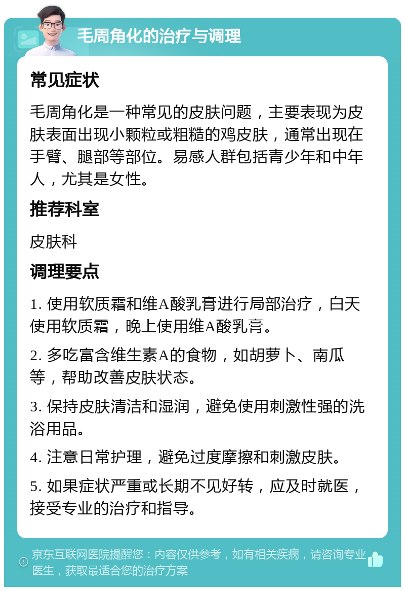 毛周角化的治疗与调理 常见症状 毛周角化是一种常见的皮肤问题，主要表现为皮肤表面出现小颗粒或粗糙的鸡皮肤，通常出现在手臂、腿部等部位。易感人群包括青少年和中年人，尤其是女性。 推荐科室 皮肤科 调理要点 1. 使用软质霜和维A酸乳膏进行局部治疗，白天使用软质霜，晚上使用维A酸乳膏。 2. 多吃富含维生素A的食物，如胡萝卜、南瓜等，帮助改善皮肤状态。 3. 保持皮肤清洁和湿润，避免使用刺激性强的洗浴用品。 4. 注意日常护理，避免过度摩擦和刺激皮肤。 5. 如果症状严重或长期不见好转，应及时就医，接受专业的治疗和指导。