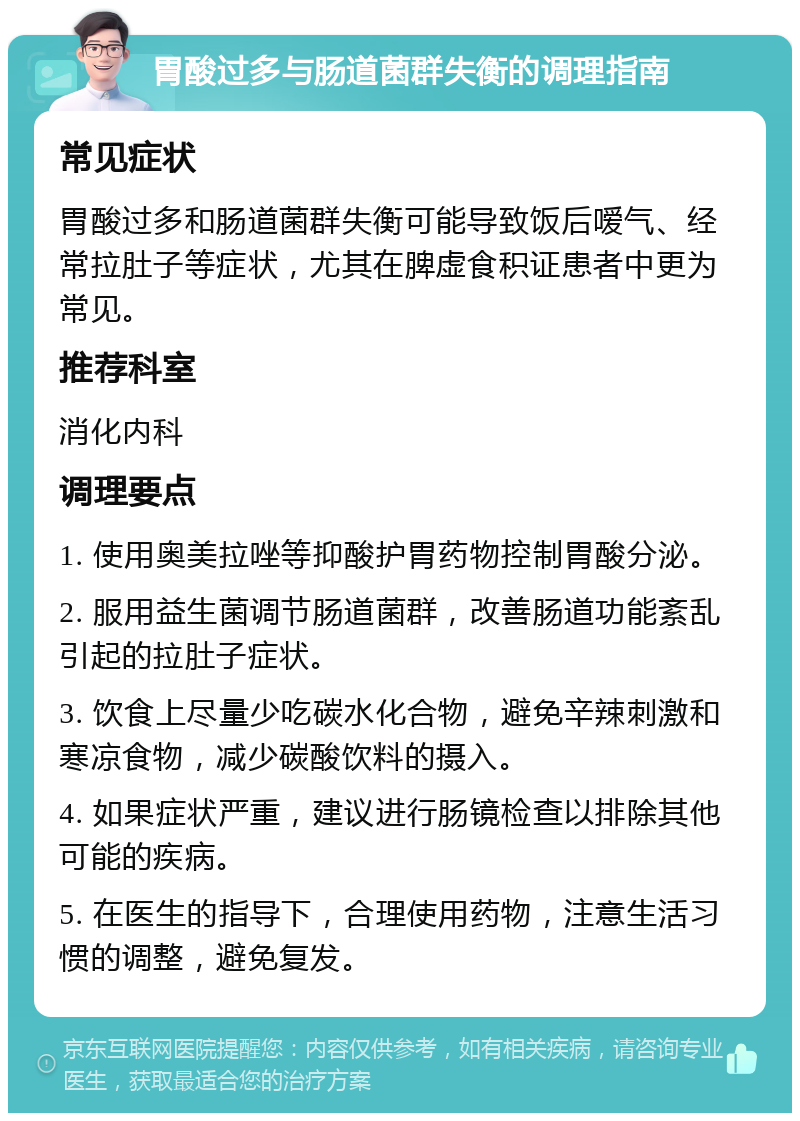 胃酸过多与肠道菌群失衡的调理指南 常见症状 胃酸过多和肠道菌群失衡可能导致饭后嗳气、经常拉肚子等症状，尤其在脾虚食积证患者中更为常见。 推荐科室 消化内科 调理要点 1. 使用奥美拉唑等抑酸护胃药物控制胃酸分泌。 2. 服用益生菌调节肠道菌群，改善肠道功能紊乱引起的拉肚子症状。 3. 饮食上尽量少吃碳水化合物，避免辛辣刺激和寒凉食物，减少碳酸饮料的摄入。 4. 如果症状严重，建议进行肠镜检查以排除其他可能的疾病。 5. 在医生的指导下，合理使用药物，注意生活习惯的调整，避免复发。