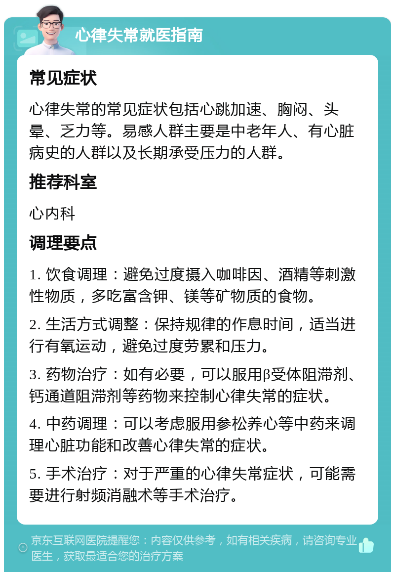 心律失常就医指南 常见症状 心律失常的常见症状包括心跳加速、胸闷、头晕、乏力等。易感人群主要是中老年人、有心脏病史的人群以及长期承受压力的人群。 推荐科室 心内科 调理要点 1. 饮食调理：避免过度摄入咖啡因、酒精等刺激性物质，多吃富含钾、镁等矿物质的食物。 2. 生活方式调整：保持规律的作息时间，适当进行有氧运动，避免过度劳累和压力。 3. 药物治疗：如有必要，可以服用β受体阻滞剂、钙通道阻滞剂等药物来控制心律失常的症状。 4. 中药调理：可以考虑服用参松养心等中药来调理心脏功能和改善心律失常的症状。 5. 手术治疗：对于严重的心律失常症状，可能需要进行射频消融术等手术治疗。