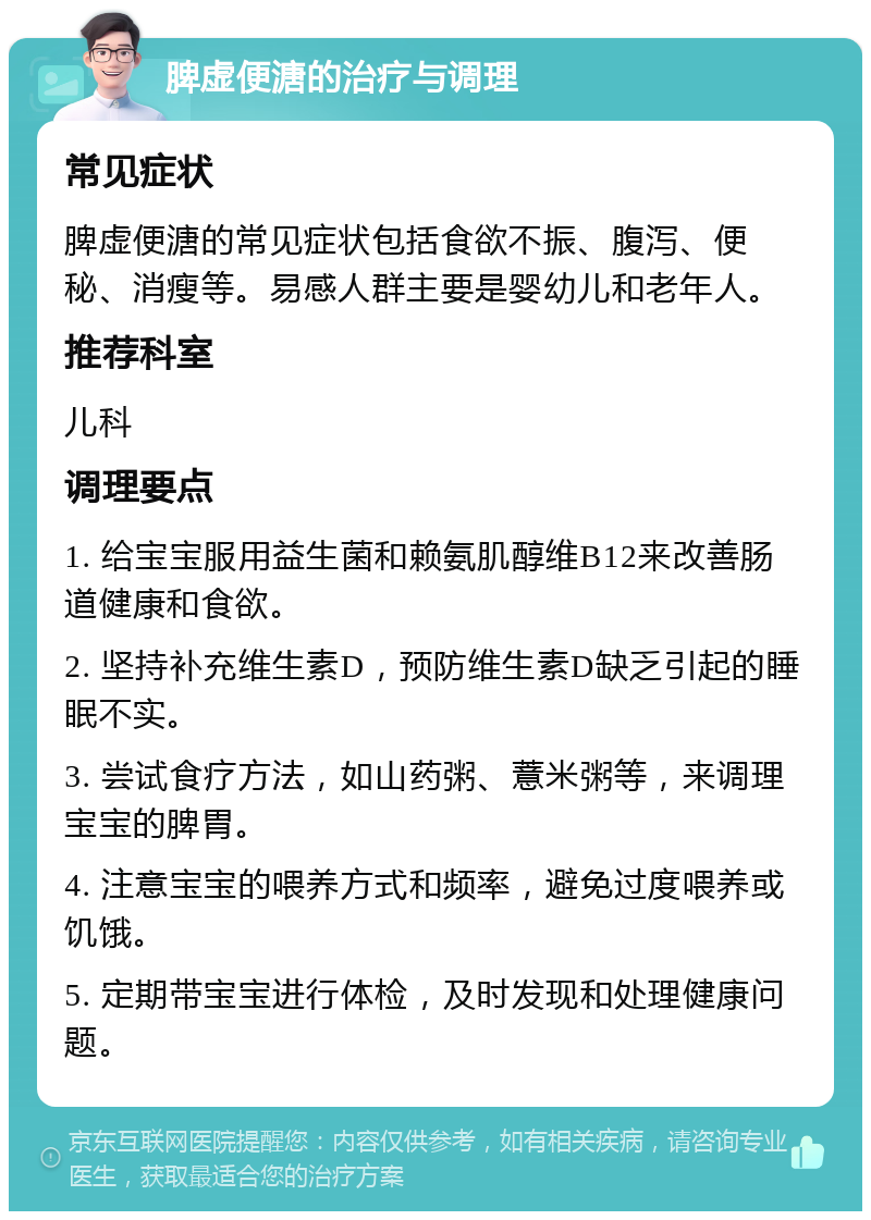 脾虚便溏的治疗与调理 常见症状 脾虚便溏的常见症状包括食欲不振、腹泻、便秘、消瘦等。易感人群主要是婴幼儿和老年人。 推荐科室 儿科 调理要点 1. 给宝宝服用益生菌和赖氨肌醇维B12来改善肠道健康和食欲。 2. 坚持补充维生素D，预防维生素D缺乏引起的睡眠不实。 3. 尝试食疗方法，如山药粥、薏米粥等，来调理宝宝的脾胃。 4. 注意宝宝的喂养方式和频率，避免过度喂养或饥饿。 5. 定期带宝宝进行体检，及时发现和处理健康问题。