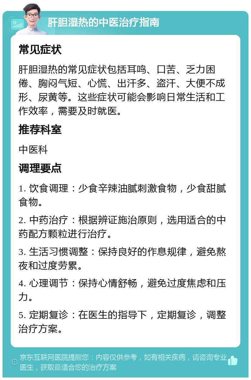 肝胆湿热的中医治疗指南 常见症状 肝胆湿热的常见症状包括耳鸣、口苦、乏力困倦、胸闷气短、心慌、出汗多、盗汗、大便不成形、尿黄等。这些症状可能会影响日常生活和工作效率，需要及时就医。 推荐科室 中医科 调理要点 1. 饮食调理：少食辛辣油腻刺激食物，少食甜腻食物。 2. 中药治疗：根据辨证施治原则，选用适合的中药配方颗粒进行治疗。 3. 生活习惯调整：保持良好的作息规律，避免熬夜和过度劳累。 4. 心理调节：保持心情舒畅，避免过度焦虑和压力。 5. 定期复诊：在医生的指导下，定期复诊，调整治疗方案。