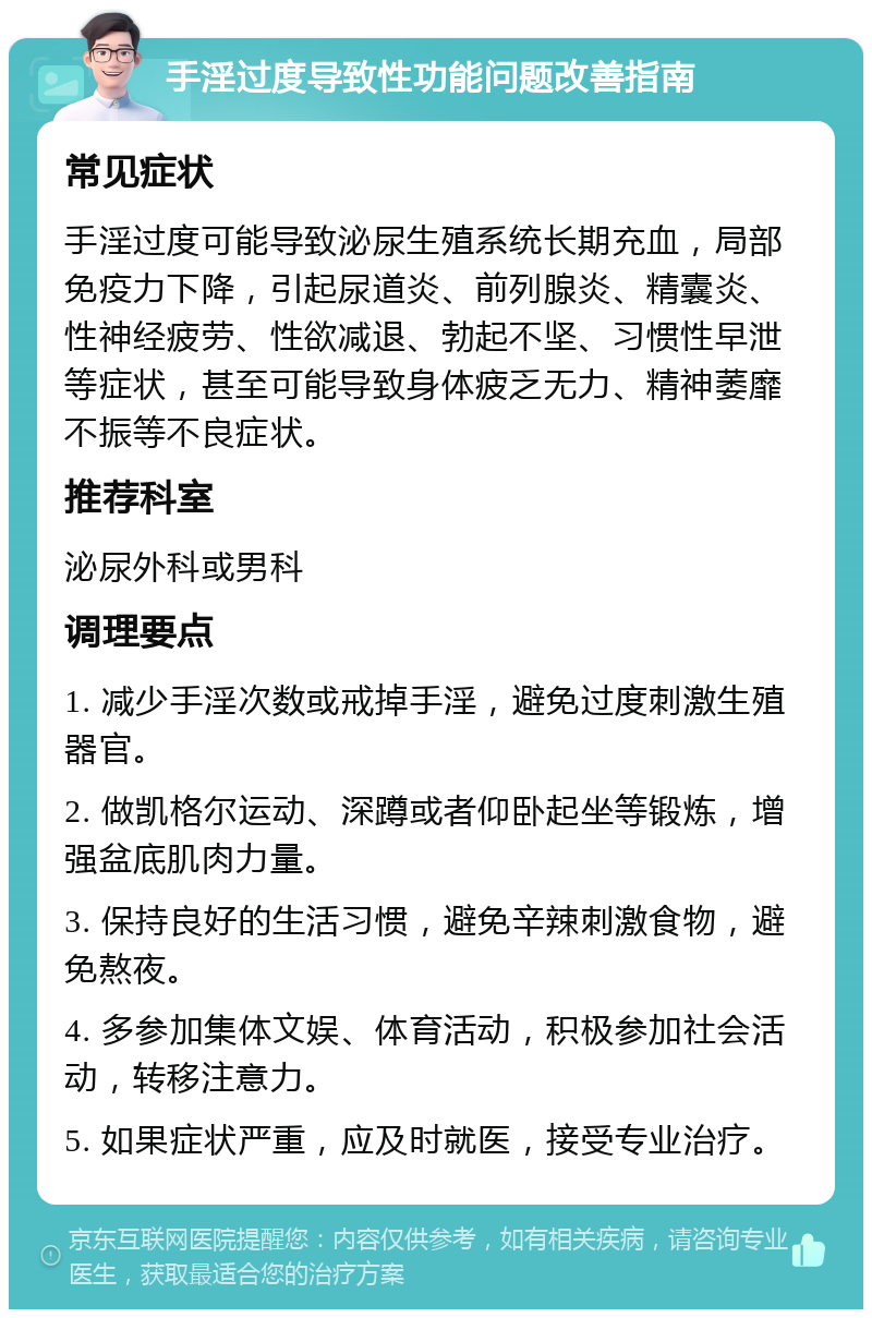 手淫过度导致性功能问题改善指南 常见症状 手淫过度可能导致泌尿生殖系统长期充血，局部免疫力下降，引起尿道炎、前列腺炎、精囊炎、性神经疲劳、性欲减退、勃起不坚、习惯性早泄等症状，甚至可能导致身体疲乏无力、精神萎靡不振等不良症状。 推荐科室 泌尿外科或男科 调理要点 1. 减少手淫次数或戒掉手淫，避免过度刺激生殖器官。 2. 做凯格尔运动、深蹲或者仰卧起坐等锻炼，增强盆底肌肉力量。 3. 保持良好的生活习惯，避免辛辣刺激食物，避免熬夜。 4. 多参加集体文娱、体育活动，积极参加社会活动，转移注意力。 5. 如果症状严重，应及时就医，接受专业治疗。