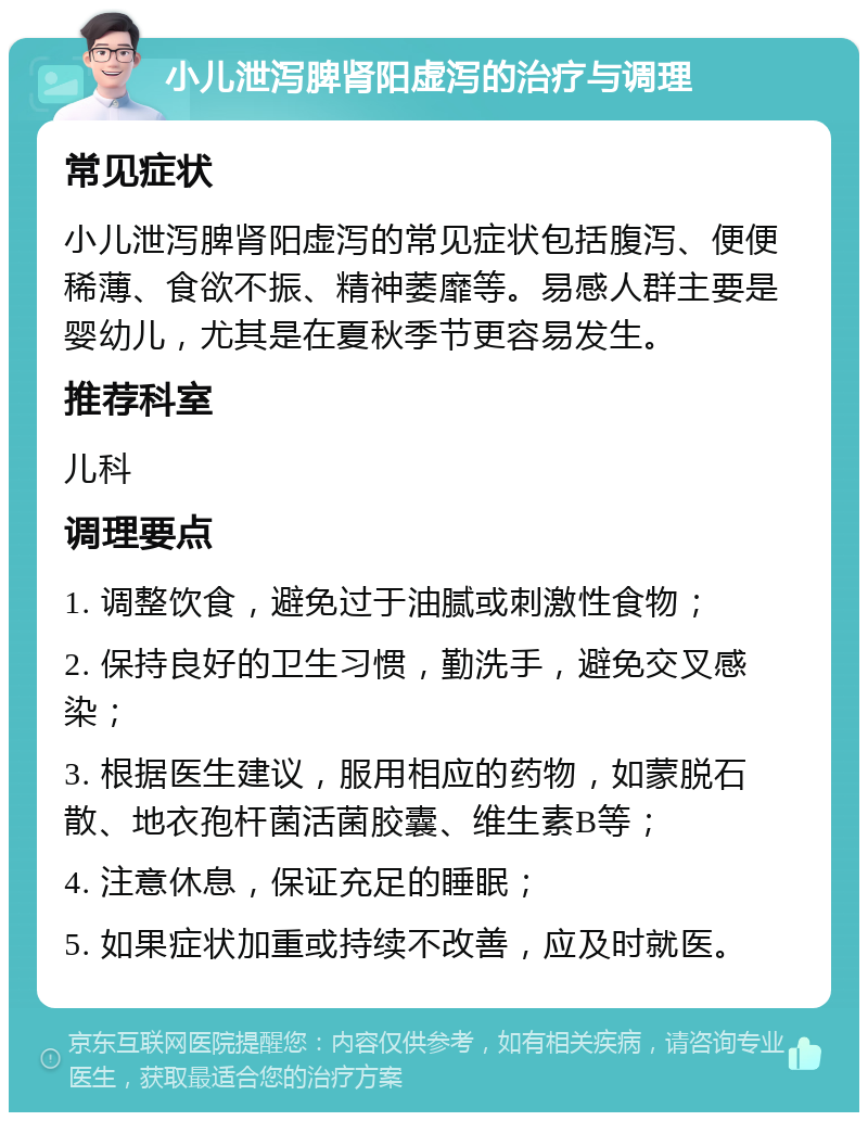 小儿泄泻脾肾阳虚泻的治疗与调理 常见症状 小儿泄泻脾肾阳虚泻的常见症状包括腹泻、便便稀薄、食欲不振、精神萎靡等。易感人群主要是婴幼儿，尤其是在夏秋季节更容易发生。 推荐科室 儿科 调理要点 1. 调整饮食，避免过于油腻或刺激性食物； 2. 保持良好的卫生习惯，勤洗手，避免交叉感染； 3. 根据医生建议，服用相应的药物，如蒙脱石散、地衣孢杆菌活菌胶囊、维生素B等； 4. 注意休息，保证充足的睡眠； 5. 如果症状加重或持续不改善，应及时就医。