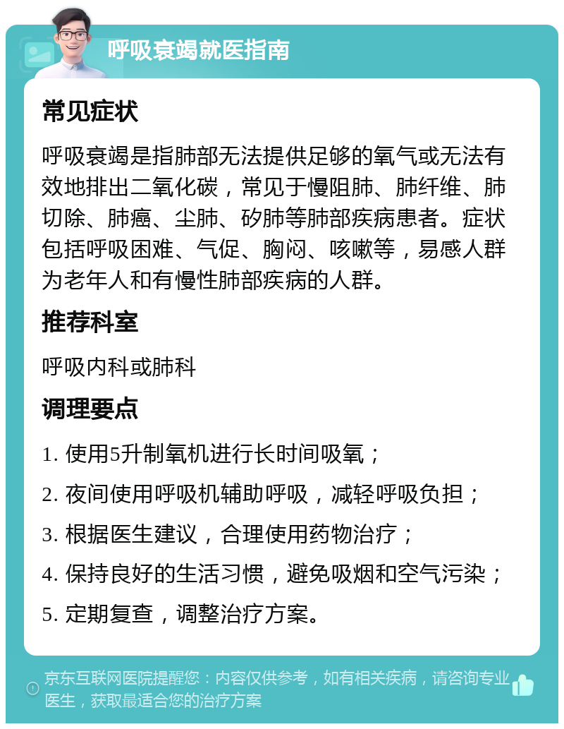 呼吸衰竭就医指南 常见症状 呼吸衰竭是指肺部无法提供足够的氧气或无法有效地排出二氧化碳，常见于慢阻肺、肺纤维、肺切除、肺癌、尘肺、矽肺等肺部疾病患者。症状包括呼吸困难、气促、胸闷、咳嗽等，易感人群为老年人和有慢性肺部疾病的人群。 推荐科室 呼吸内科或肺科 调理要点 1. 使用5升制氧机进行长时间吸氧； 2. 夜间使用呼吸机辅助呼吸，减轻呼吸负担； 3. 根据医生建议，合理使用药物治疗； 4. 保持良好的生活习惯，避免吸烟和空气污染； 5. 定期复查，调整治疗方案。