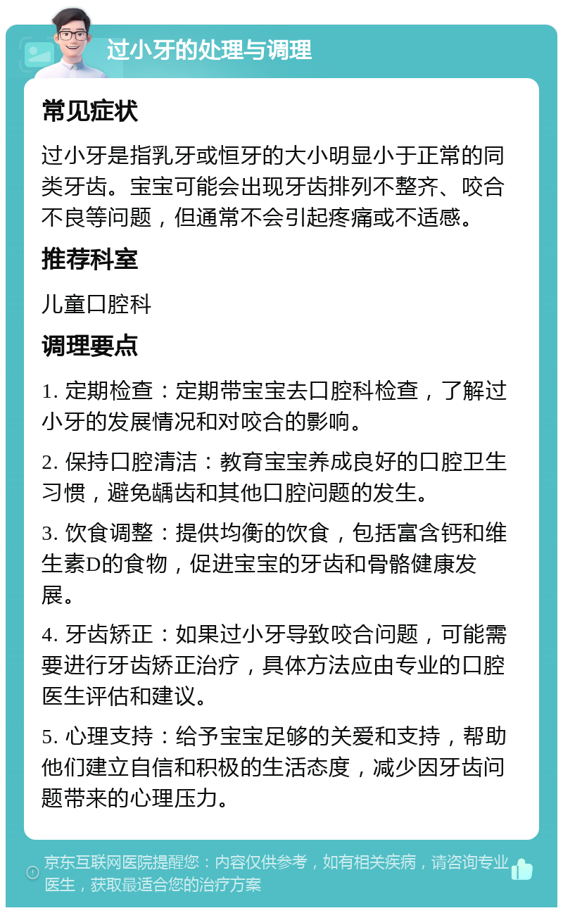 过小牙的处理与调理 常见症状 过小牙是指乳牙或恒牙的大小明显小于正常的同类牙齿。宝宝可能会出现牙齿排列不整齐、咬合不良等问题，但通常不会引起疼痛或不适感。 推荐科室 儿童口腔科 调理要点 1. 定期检查：定期带宝宝去口腔科检查，了解过小牙的发展情况和对咬合的影响。 2. 保持口腔清洁：教育宝宝养成良好的口腔卫生习惯，避免龋齿和其他口腔问题的发生。 3. 饮食调整：提供均衡的饮食，包括富含钙和维生素D的食物，促进宝宝的牙齿和骨骼健康发展。 4. 牙齿矫正：如果过小牙导致咬合问题，可能需要进行牙齿矫正治疗，具体方法应由专业的口腔医生评估和建议。 5. 心理支持：给予宝宝足够的关爱和支持，帮助他们建立自信和积极的生活态度，减少因牙齿问题带来的心理压力。