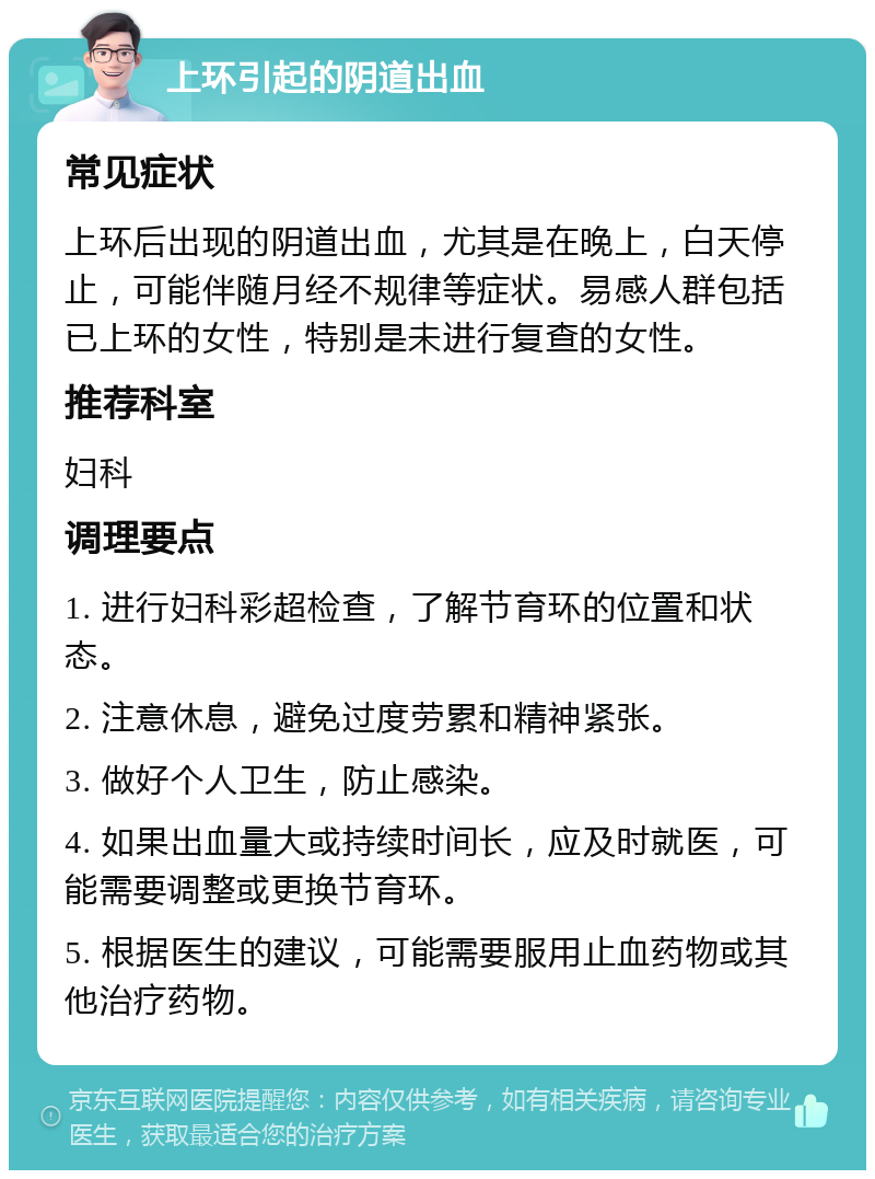 上环引起的阴道出血 常见症状 上环后出现的阴道出血，尤其是在晚上，白天停止，可能伴随月经不规律等症状。易感人群包括已上环的女性，特别是未进行复查的女性。 推荐科室 妇科 调理要点 1. 进行妇科彩超检查，了解节育环的位置和状态。 2. 注意休息，避免过度劳累和精神紧张。 3. 做好个人卫生，防止感染。 4. 如果出血量大或持续时间长，应及时就医，可能需要调整或更换节育环。 5. 根据医生的建议，可能需要服用止血药物或其他治疗药物。