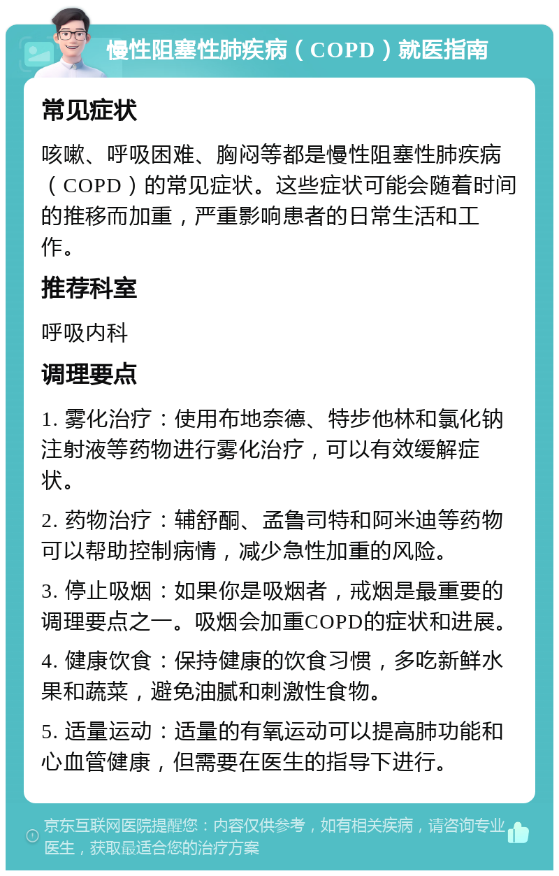 慢性阻塞性肺疾病（COPD）就医指南 常见症状 咳嗽、呼吸困难、胸闷等都是慢性阻塞性肺疾病（COPD）的常见症状。这些症状可能会随着时间的推移而加重，严重影响患者的日常生活和工作。 推荐科室 呼吸内科 调理要点 1. 雾化治疗：使用布地奈德、特步他林和氯化钠注射液等药物进行雾化治疗，可以有效缓解症状。 2. 药物治疗：辅舒酮、孟鲁司特和阿米迪等药物可以帮助控制病情，减少急性加重的风险。 3. 停止吸烟：如果你是吸烟者，戒烟是最重要的调理要点之一。吸烟会加重COPD的症状和进展。 4. 健康饮食：保持健康的饮食习惯，多吃新鲜水果和蔬菜，避免油腻和刺激性食物。 5. 适量运动：适量的有氧运动可以提高肺功能和心血管健康，但需要在医生的指导下进行。