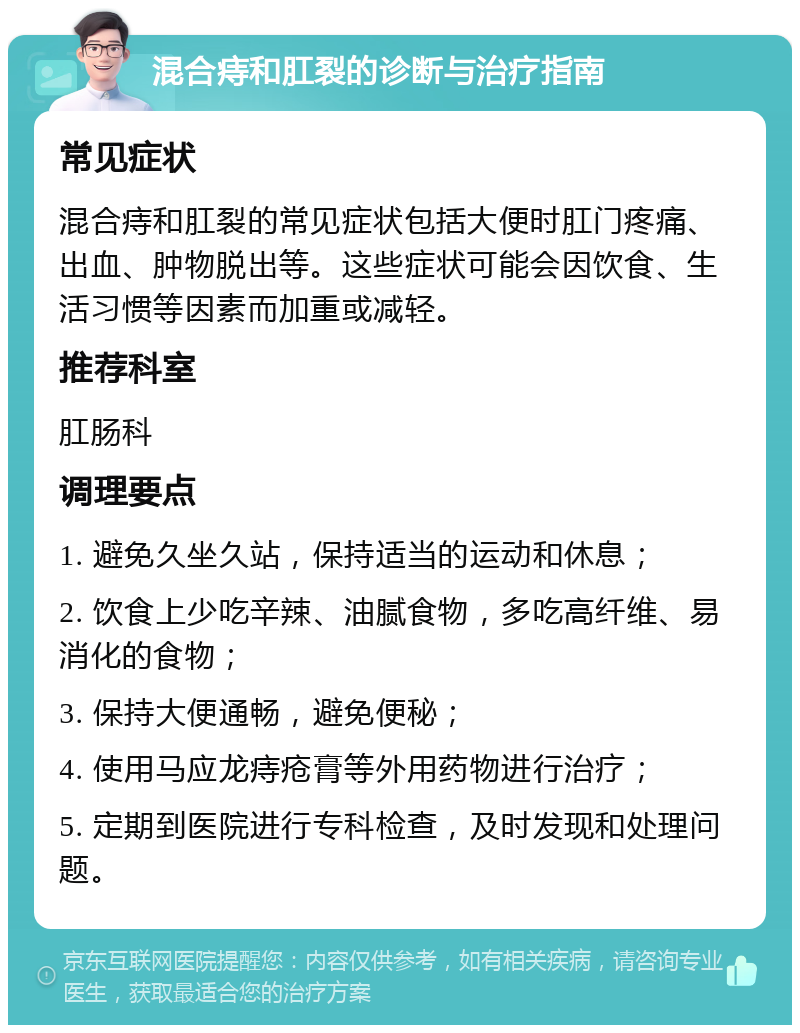 混合痔和肛裂的诊断与治疗指南 常见症状 混合痔和肛裂的常见症状包括大便时肛门疼痛、出血、肿物脱出等。这些症状可能会因饮食、生活习惯等因素而加重或减轻。 推荐科室 肛肠科 调理要点 1. 避免久坐久站，保持适当的运动和休息； 2. 饮食上少吃辛辣、油腻食物，多吃高纤维、易消化的食物； 3. 保持大便通畅，避免便秘； 4. 使用马应龙痔疮膏等外用药物进行治疗； 5. 定期到医院进行专科检查，及时发现和处理问题。