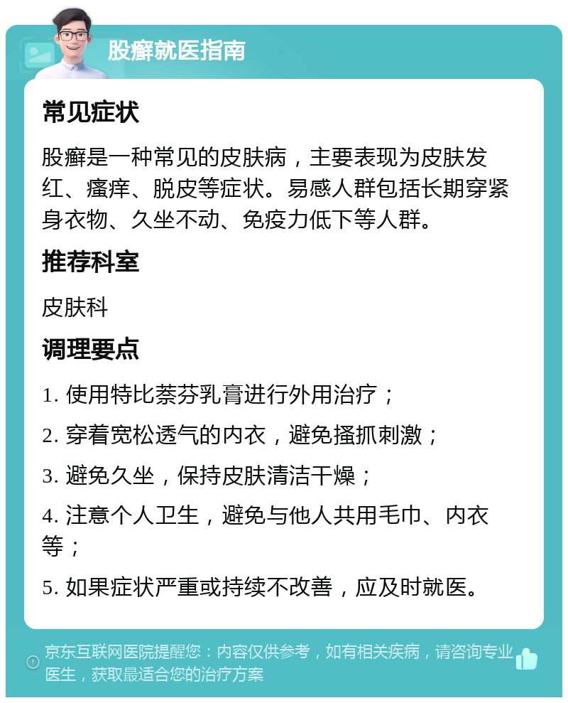 股癣就医指南 常见症状 股癣是一种常见的皮肤病，主要表现为皮肤发红、瘙痒、脱皮等症状。易感人群包括长期穿紧身衣物、久坐不动、免疫力低下等人群。 推荐科室 皮肤科 调理要点 1. 使用特比萘芬乳膏进行外用治疗； 2. 穿着宽松透气的内衣，避免搔抓刺激； 3. 避免久坐，保持皮肤清洁干燥； 4. 注意个人卫生，避免与他人共用毛巾、内衣等； 5. 如果症状严重或持续不改善，应及时就医。