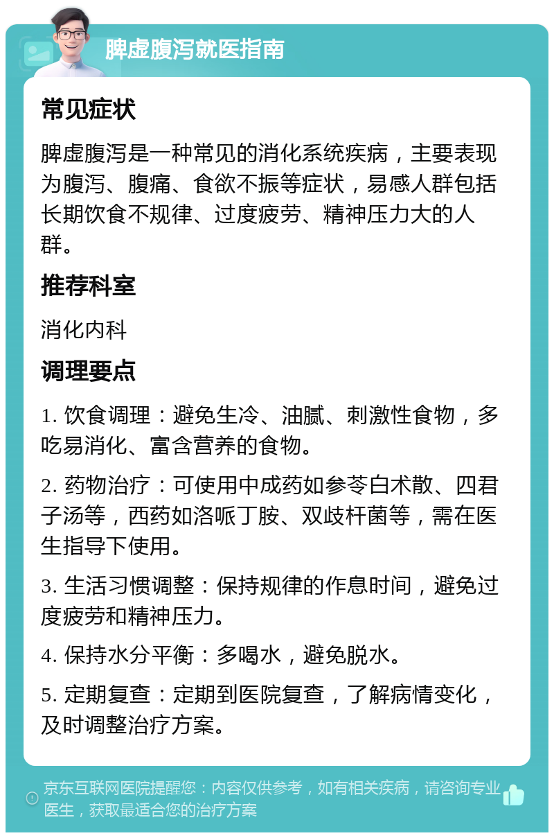 脾虚腹泻就医指南 常见症状 脾虚腹泻是一种常见的消化系统疾病，主要表现为腹泻、腹痛、食欲不振等症状，易感人群包括长期饮食不规律、过度疲劳、精神压力大的人群。 推荐科室 消化内科 调理要点 1. 饮食调理：避免生冷、油腻、刺激性食物，多吃易消化、富含营养的食物。 2. 药物治疗：可使用中成药如参苓白术散、四君子汤等，西药如洛哌丁胺、双歧杆菌等，需在医生指导下使用。 3. 生活习惯调整：保持规律的作息时间，避免过度疲劳和精神压力。 4. 保持水分平衡：多喝水，避免脱水。 5. 定期复查：定期到医院复查，了解病情变化，及时调整治疗方案。