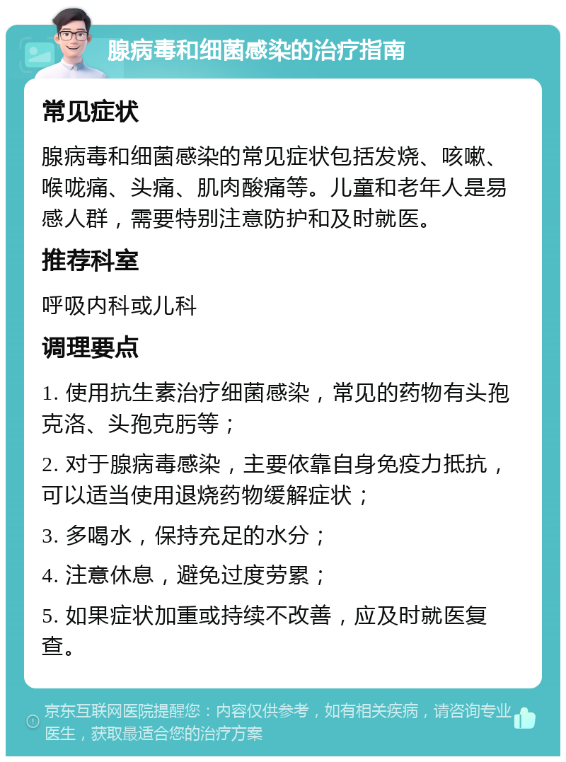 腺病毒和细菌感染的治疗指南 常见症状 腺病毒和细菌感染的常见症状包括发烧、咳嗽、喉咙痛、头痛、肌肉酸痛等。儿童和老年人是易感人群，需要特别注意防护和及时就医。 推荐科室 呼吸内科或儿科 调理要点 1. 使用抗生素治疗细菌感染，常见的药物有头孢克洛、头孢克肟等； 2. 对于腺病毒感染，主要依靠自身免疫力抵抗，可以适当使用退烧药物缓解症状； 3. 多喝水，保持充足的水分； 4. 注意休息，避免过度劳累； 5. 如果症状加重或持续不改善，应及时就医复查。