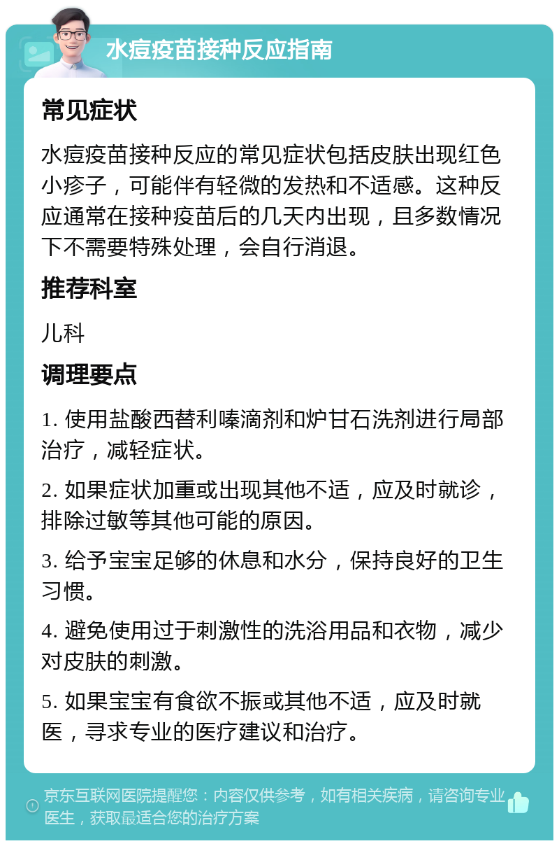 水痘疫苗接种反应指南 常见症状 水痘疫苗接种反应的常见症状包括皮肤出现红色小疹子，可能伴有轻微的发热和不适感。这种反应通常在接种疫苗后的几天内出现，且多数情况下不需要特殊处理，会自行消退。 推荐科室 儿科 调理要点 1. 使用盐酸西替利嗪滴剂和炉甘石洗剂进行局部治疗，减轻症状。 2. 如果症状加重或出现其他不适，应及时就诊，排除过敏等其他可能的原因。 3. 给予宝宝足够的休息和水分，保持良好的卫生习惯。 4. 避免使用过于刺激性的洗浴用品和衣物，减少对皮肤的刺激。 5. 如果宝宝有食欲不振或其他不适，应及时就医，寻求专业的医疗建议和治疗。