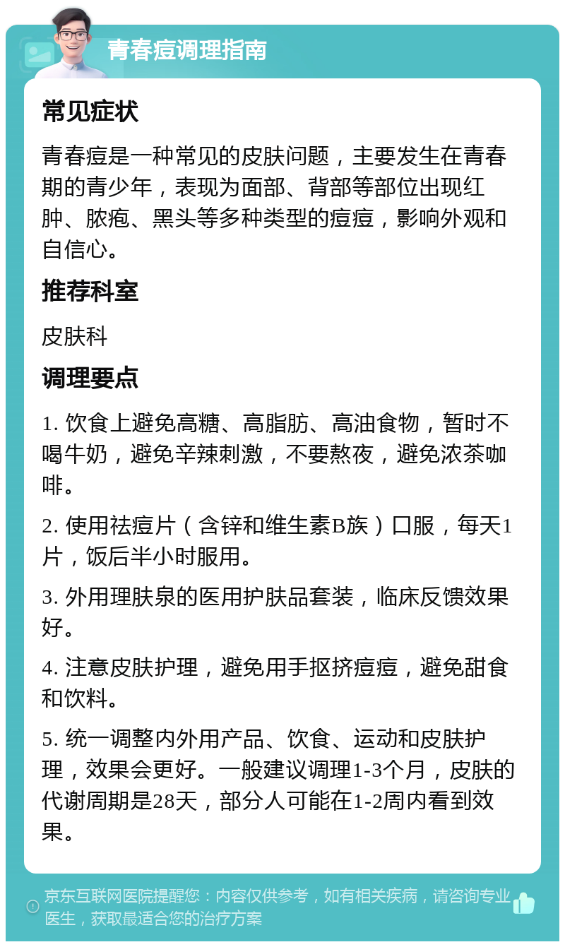 青春痘调理指南 常见症状 青春痘是一种常见的皮肤问题，主要发生在青春期的青少年，表现为面部、背部等部位出现红肿、脓疱、黑头等多种类型的痘痘，影响外观和自信心。 推荐科室 皮肤科 调理要点 1. 饮食上避免高糖、高脂肪、高油食物，暂时不喝牛奶，避免辛辣刺激，不要熬夜，避免浓茶咖啡。 2. 使用祛痘片（含锌和维生素B族）口服，每天1片，饭后半小时服用。 3. 外用理肤泉的医用护肤品套装，临床反馈效果好。 4. 注意皮肤护理，避免用手抠挤痘痘，避免甜食和饮料。 5. 统一调整内外用产品、饮食、运动和皮肤护理，效果会更好。一般建议调理1-3个月，皮肤的代谢周期是28天，部分人可能在1-2周内看到效果。