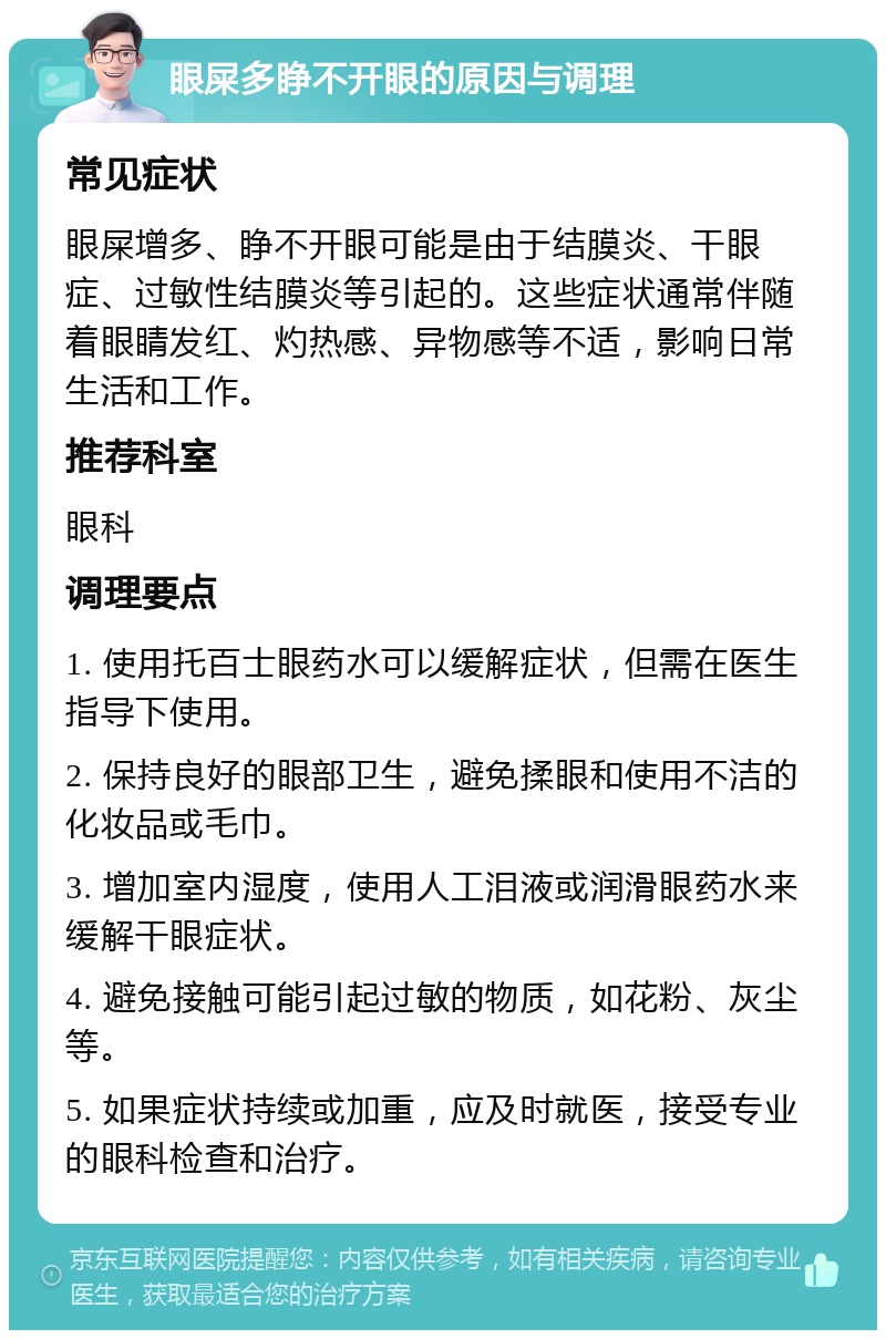 眼屎多睁不开眼的原因与调理 常见症状 眼屎增多、睁不开眼可能是由于结膜炎、干眼症、过敏性结膜炎等引起的。这些症状通常伴随着眼睛发红、灼热感、异物感等不适，影响日常生活和工作。 推荐科室 眼科 调理要点 1. 使用托百士眼药水可以缓解症状，但需在医生指导下使用。 2. 保持良好的眼部卫生，避免揉眼和使用不洁的化妆品或毛巾。 3. 增加室内湿度，使用人工泪液或润滑眼药水来缓解干眼症状。 4. 避免接触可能引起过敏的物质，如花粉、灰尘等。 5. 如果症状持续或加重，应及时就医，接受专业的眼科检查和治疗。