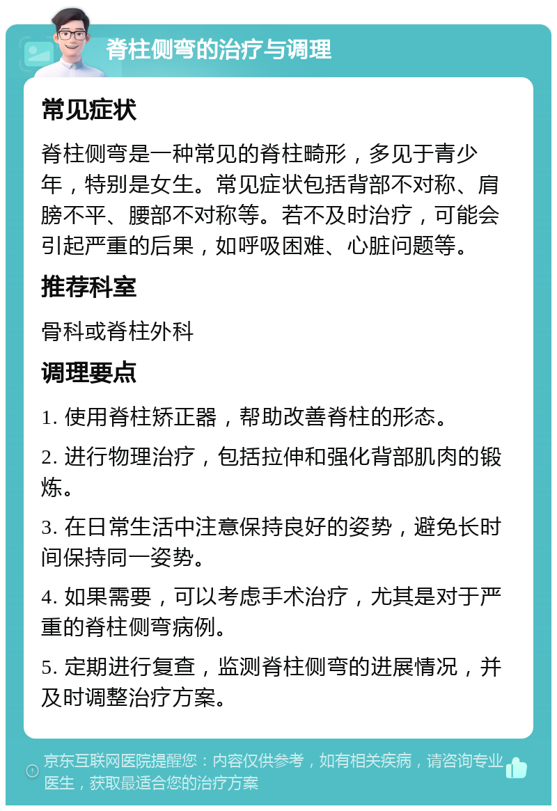 脊柱侧弯的治疗与调理 常见症状 脊柱侧弯是一种常见的脊柱畸形，多见于青少年，特别是女生。常见症状包括背部不对称、肩膀不平、腰部不对称等。若不及时治疗，可能会引起严重的后果，如呼吸困难、心脏问题等。 推荐科室 骨科或脊柱外科 调理要点 1. 使用脊柱矫正器，帮助改善脊柱的形态。 2. 进行物理治疗，包括拉伸和强化背部肌肉的锻炼。 3. 在日常生活中注意保持良好的姿势，避免长时间保持同一姿势。 4. 如果需要，可以考虑手术治疗，尤其是对于严重的脊柱侧弯病例。 5. 定期进行复查，监测脊柱侧弯的进展情况，并及时调整治疗方案。